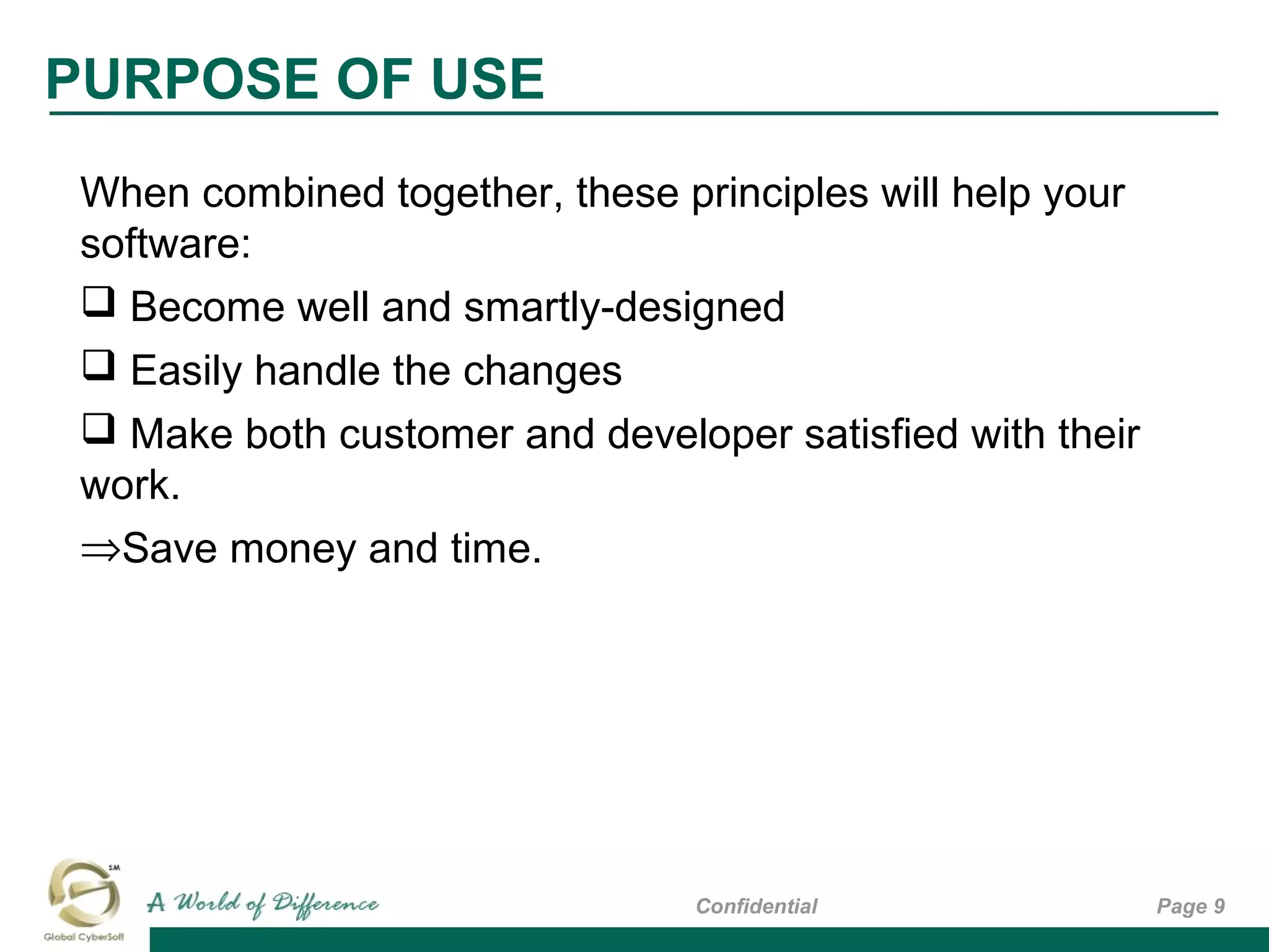 Page 9Confidential
PURPOSE OF USE
When combined together, these principles will help your
software:
 Become well and smartly-designed
 Easily handle the changes
 Make both customer and developer satisfied with their
work.
⇒Save money and time.
 