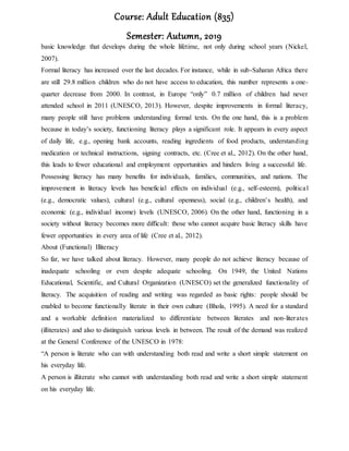 Course: Adult Education (835)
Semester: Autumn, 2019
basic knowledge that develops during the whole lifetime, not only during school years (Nickel,
2007).
Formal literacy has increased over the last decades. For instance, while in sub-Saharan Africa there
are still 29.8 million children who do not have access to education, this number represents a one-
quarter decrease from 2000. In contrast, in Europe “only” 0.7 million of children had never
attended school in 2011 (UNESCO, 2013). However, despite improvements in formal literacy,
many people still have problems understanding formal texts. On the one hand, this is a problem
because in today’s society, functioning literacy plays a significant role. It appears in every aspect
of daily life, e.g., opening bank accounts, reading ingredients of food products, understanding
medication or technical instructions, signing contracts, etc. (Cree et al., 2012). On the other hand,
this leads to fewer educational and employment opportunities and hinders living a successful life.
Possessing literacy has many benefits for individuals, families, communities, and nations. The
improvement in literacy levels has beneficial effects on individual (e.g., self-esteem), political
(e.g., democratic values), cultural (e.g., cultural openness), social (e.g., children’s health), and
economic (e.g., individual income) levels (UNESCO, 2006). On the other hand, functioning in a
society without literacy becomes more difficult: those who cannot acquire basic literacy skills have
fewer opportunities in every area of life (Cree et al., 2012).
About (Functional) Illiteracy
So far, we have talked about literacy. However, many people do not achieve literacy because of
inadequate schooling or even despite adequate schooling. On 1949, the United Nations
Educational, Scientific, and Cultural Organization (UNESCO) set the generalized functionality of
literacy. The acquisition of reading and writing was regarded as basic rights: people should be
enabled to become functionally literate in their own culture (Bhola, 1995). A need for a standard
and a workable definition materialized to differentiate between literates and non-literates
(illiterates) and also to distinguish various levels in between. The result of the demand was realized
at the General Conference of the UNESCO in 1978:
“A person is literate who can with understanding both read and write a short simple statement on
his everyday life.
A person is illiterate who cannot with understanding both read and write a short simple statement
on his everyday life.
 