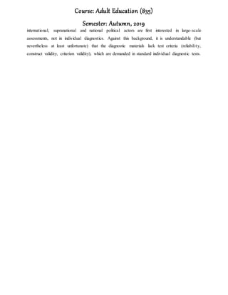 Course: Adult Education (835)
Semester: Autumn, 2019
international, supranational and national political actors are first interested in large-scale
assessments, not in individual diagnostics. Against this background, it is understandable (but
nevertheless at least unfortunate) that the diagnostic materials lack test criteria (reliability,
construct validity, criterion validity), which are demanded in standard individual diagnostic tests.
 