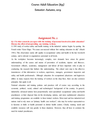 Course: Adult Education (835)
Semester: Autumn, 2019
Assignment No. 2
Q. 1 To what extent do you agree with the training of personnel involved in adult education?
Discuss the effect of not providing any training to them.
A 1981 study of worker safety and health training in the industrial nations begins by quoting the
French writer Victor Hugo: “No cause can succeed without first making education its ally” (Heath
1981). This observation surely still applies to occupational safety and health in the late twentieth
century, and is relevant to organization personnel at all levels.
As the workplace becomes increasingly complex, new demands have arisen for greater
understanding of the causes and means of prevention of accidents, injuries and illnesses.
Government officials, academics, management and labour all have important roles to play in
conducting the research that furthers this understanding. The critical next step is the effective
transmission of this information to workers, supervisors, managers, government inspectors and
safety and health professionals. Although education for occupational physicians and hygienists
differs in many respects from the training of workers on the shop floor, there are also common
principles that apply to all.
National education and training policies and practices will of course vary according to the
economic, political, social, cultural and technological background of the country. In general,
industrially advanced nations have proportionally more specialized occupational safety and health
practitioners at their disposal than do the developing nations, and more sophisticated education
and training programmes are available to these trained workers. More rural and less industrialized
nations tend to rely more on “primary health care workers”, who may be worker representatives
in factories or fields or health personnel in district health centres. Clearly, training needs and
available resources will vary greatly in these situations. However, they all have in common the
need for trained practitioners.
 