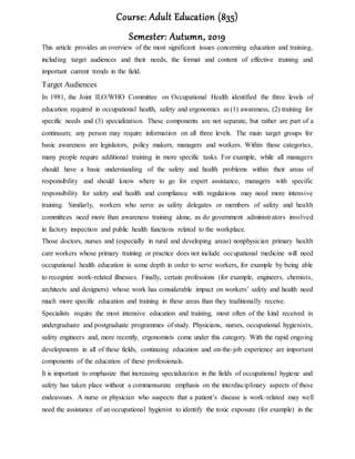 Course: Adult Education (835)
Semester: Autumn, 2019
This article provides an overview of the most significant issues concerning education and training,
including target audiences and their needs, the format and content of effective training and
important current trends in the field.
Target Audiences
In 1981, the Joint ILO/WHO Committee on Occupational Health identified the three levels of
education required in occupational health, safety and ergonomics as (1) awareness, (2) training for
specific needs and (3) specialization. These components are not separate, but rather are part of a
continuum; any person may require information on all three levels. The main target groups for
basic awareness are legislators, policy makers, managers and workers. Within these categories,
many people require additional training in more specific tasks. For example, while all managers
should have a basic understanding of the safety and health problems within their areas of
responsibility and should know where to go for expert assistance, managers with specific
responsibility for safety and health and compliance with regulations may need more intensive
training. Similarly, workers who serve as safety delegates or members of safety and health
committees need more than awareness training alone, as do government administrators involved
in factory inspection and public health functions related to the workplace.
Those doctors, nurses and (especially in rural and developing areas) nonphysician primary health
care workers whose primary training or practice does not include occupational medicine will need
occupational health education in some depth in order to serve workers, for example by being able
to recognize work-related illnesses. Finally, certain professions (for example, engineers, chemists,
architects and designers) whose work has considerable impact on workers’ safety and health need
much more specific education and training in these areas than they traditionally receive.
Specialists require the most intensive education and training, most often of the kind received in
undergraduate and postgraduate programmes of study. Physicians, nurses, occupational hygienists,
safety engineers and, more recently, ergonomists come under this category. With the rapid ongoing
developments in all of these fields, continuing education and on-the-job experience are important
components of the education of these professionals.
It is important to emphasize that increasing specialization in the fields of occupational hygiene and
safety has taken place without a commensurate emphasis on the interdisciplinary aspects of these
endeavours. A nurse or physician who suspects that a patient’s disease is work-related may well
need the assistance of an occupational hygienist to identify the toxic exposure (for example) in the
 