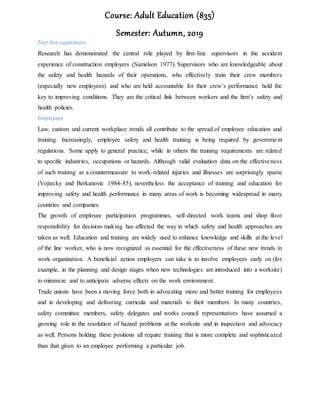 Course: Adult Education (835)
Semester: Autumn, 2019
First-line supervisors
Research has demonstrated the central role played by first-line supervisors in the accident
experience of construction employers (Samelson 1977). Supervisors who are knowledgeable about
the safety and health hazards of their operations, who effectively train their crew members
(especially new employees) and who are held accountable for their crew’s performance hold the
key to improving conditions. They are the critical link between workers and the firm’s safety and
health policies.
Employees
Law, custom and current workplace trends all contribute to the spread of employee education and
training. Increasingly, employee safety and health training is being required by government
regulations. Some apply to general practice, while in others the training requirements are related
to specific industries, occupations or hazards. Although valid evaluation data on the effectiveness
of such training as a countermeasure to work-related injuries and illnesses are surprisingly sparse
(Vojtecky and Berkanovic 1984-85); nevertheless the acceptance of training and education for
improving safety and health performance in many areas of work is becoming widespread in many
countries and companies.
The growth of employee participation programmes, self-directed work teams and shop floor
responsibility for decision-making has affected the way in which safety and health approaches are
taken as well. Education and training are widely used to enhance knowledge and skills at the level
of the line worker, who is now recognized as essential for the effectiveness of these new trends in
work organization. A beneficial action employers can take is to involve employees early on (for
example, in the planning and design stages when new technologies are introduced into a worksite)
to minimize and to anticipate adverse effects on the work environment.
Trade unions have been a moving force both in advocating more and better training for employees
and in developing and delivering curricula and materials to their members. In many countries,
safety committee members, safety delegates and works council representatives have assumed a
growing role in the resolution of hazard problems at the worksite and in inspection and advocacy
as well. Persons holding these positions all require training that is more complete and sophisticated
than that given to an employee performing a particular job.
 