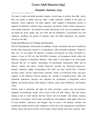 Course: Adult Education (835)
Semester: Autumn, 2019
Safety and health professionals
The duties of safety and health personnel comprise a broad range of activities that differ widely
from one country to another and even within a single profession. Included in this group are
physicians, nurses, hygienists and safety engineers either engaged in independent practice or
employed by individual worksites, large corporations, government health or labour inspectorates
and academic institutions. The demand for trained professionals in the area of occupational safety
and health has grown rapidly since the 1970s with the proliferation of government laws and
regulations paralleling the growth of corporate safety and health departments and academic
research in this field.
Scope and Objectives of Training and Education
This ILO Encyclopaedia itself presents the multitude of issues and hazards that must be addressed
and the range of personnel required in a comprehensive safety and health programme. Taking the
large view, we can consider the objectives of training and education for safety and health in a
number of ways. In 1981, the Joint ILO/WHO Committee on Occupational Health offered the
following categories of educational objectives which apply in some degree to all of the groups
discussed thus far: (1) cognitive (knowledge), (2) psychomotor (professional skills) and (3)
affective (attitude and values). Another framework describes the “information–education–
training” continuum, roughly corresponding to the “what”, the “why” and the “how” of hazards
and their control. And the “empowerment education” model, to be discussed below, puts great
emphasis on the distinction between training—the teaching of competency-based skills with
predictable behavioural outcomes—and education—the development of independent critical
thinking and decision-making skills leading to effective group action (Wallerstein and Weinger
1992).
Workers need to understand and apply the safety procedures, proper tools and protective
equipment for performing specific tasks as part of their job skills training. They also require
training in how to rectify hazards that they observe and to be familiar with internal company
procedures, in accordance with the safety and health laws and regulations which apply to their area
of work. Similarly, supervisors and managers must be aware of the physical, chemical and
psychosocial hazards present in their workplaces as well as the social, organizational and industrial
relations factors that may be involved in the creation of these hazards and in their correction. Thus,
 