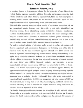 Course: Adult Education (835)
Semester: Autumn, 2019
be prominent hazards in the construction industry, but the introduction of many kinds of new
synthetic building materials necessitates additional knowledge and awareness concerning their
potential for adverse health effects. Similarly, unguarded belts, blades and other danger points on
machinery remain common safety hazards but the introduction of industrial robots and other
computer-controlled devices requires training in new types of machinery hazards.
With rapid global economic integration and the mobility of multinational corporations, old and
new occupational hazards frequently exist side-by-side in both highly industrialized and
developing countries. In an industrializing country sophisticated electronics manufacturing
operations may be located next door to a metal foundry that still relies on low technology and the
heavy use of manual labour. Meanwhile, in industrialized countries, garment sweatshops with
miserable safety and health conditions, or lead battery recycling operations (with its threat of lead
toxicity) continue to exist alongside highly automated state-of-the-art industries.
The need for continual updating of information applies as much to workers and managers as it
does to occupational health professionals. Inadequacies in the training even of the latter is
evidenced by the fact that most occupational hygienists educated in the 1970s received scant
training in ergonomics; and even though they received extensive training in air monitoring, it was
applied almost exclusively to industrial worksites. But the single largest technological innovation
affecting millions of workers since that time is the widespread introduction of computer terminals
with visual display units (VDUs). Ergonomic evaluation and intervention to prevent
musculoskeletal and vision problems among VDU users was unheard of in the 1970s; by the mid-
nineties, VDU hazards have become a major concern of occupational hygiene. Similarly, the
application of occupational hygiene principles to indoor air quality problems (to remedy “tight/sick
building syndrome”, for example) has required a great deal of continuing education for hygienists
accustomed only to evaluating factories. Psychosocial factors, also largely unrecognized as
occupational health hazards before the 1980s, play an important role in the treatment of VDU and
indoor air hazards, and of many others as well. All parties investigating such health problems need
education and training in order to understand the complex interactions among environment, the
individual and social organization in these settings.
The changing demographics of the workforce must also be considered in safety and health training.
Women make up an increasing proportion of the workforce in both developed and developing
nations; their health needs in and out of the workplace must be addressed. The concerns of
 