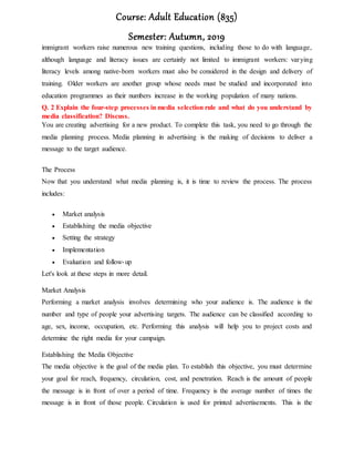 Course: Adult Education (835)
Semester: Autumn, 2019
immigrant workers raise numerous new training questions, including those to do with language,
although language and literacy issues are certainly not limited to immigrant workers: varying
literacy levels among native-born workers must also be considered in the design and delivery of
training. Older workers are another group whose needs must be studied and incorporated into
education programmes as their numbers increase in the working population of many nations.
Q. 2 Explain the four-step processes in media selection rule and what do you understand by
media classification? Discuss.
You are creating advertising for a new product. To complete this task, you need to go through the
media planning process. Media planning in advertising is the making of decisions to deliver a
message to the target audience.
The Process
Now that you understand what media planning is, it is time to review the process. The process
includes:
 Market analysis
 Establishing the media objective
 Setting the strategy
 Implementation
 Evaluation and follow-up
Let's look at these steps in more detail.
Market Analysis
Performing a market analysis involves determining who your audience is. The audience is the
number and type of people your advertising targets. The audience can be classified according to
age, sex, income, occupation, etc. Performing this analysis will help you to project costs and
determine the right media for your campaign.
Establishing the Media Objective
The media objective is the goal of the media plan. To establish this objective, you must determine
your goal for reach, frequency, circulation, cost, and penetration. Reach is the amount of people
the message is in front of over a period of time. Frequency is the average number of times the
message is in front of those people. Circulation is used for printed advertisements. This is the
 