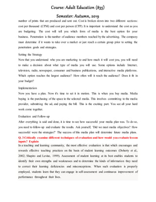 Course: Adult Education (835)
Semester: Autumn, 2019
number of prints that are produced and sent out. Cost is broken down into two different sections:
cost per thousand (CPM) and cost per person (CPP). It is important to understand the cost as you
are budgeting. The cost will tell you which form of media is the best option for your
business. Penetration is the number of audience members reached by the advertising. The company
must determine if it wants to take over a market or just reach a certain group prior to setting the
penetration goals and strategies.
Setting the Strategy
Now that you understand who you are marketing to and how much it will cost you, you will need
to make a decision about what type of media you will use. Some options include Internet,
television, radio, newspaper, consumer and business publications, and interactive media platforms.
Which option reaches the largest audience? How often will it reach the audience? Does it fit in
your budget?
Implementation
Now you have a plan. Now it's time to set it in motion. This is when you buy media. Media
buying is the purchasing of the space in the selected media. This involves committing to the media
provider, submitting the ad, and paying the bill. This is the exciting part. You see all your hard
work come together.
Evaluation and Follow-up
After everything is said and done, it is time to see how successful your media plan was. To do so,
you need to follow-up and evaluate the results. Ask yourself, 'Did we meet media objectives? How
successful were the strategies?' The success of this media plan will determine future media plans.
Q. 3 Critically examine different techniques of evaluation and how would you evaluate lesson
inputs? Explain
In a teaching and learning community, the most effective evaluation is that which encourages and
rewards effective teaching practices on the basis of student learning outcomes (Doherty et al.,
2002; Shapiro and Levine, 1999). Assessment of student learning at its best enables students to
identify their own strengths and weaknesses and to determine the kinds of information they need
to correct their learning deficiencies and misconceptions. When such evaluation is properly
employed, students learn that they can engage in self-assessment and continuous improvement of
performance throughout their lives.
 