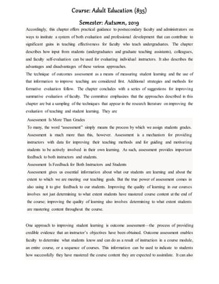 Course: Adult Education (835)
Semester: Autumn, 2019
Accordingly, this chapter offers practical guidance to postsecondary faculty and administrators on
ways to institute a system of both evaluation and professional development that can contribute to
significant gains in teaching effectiveness for faculty who teach undergraduates. The chapter
describes how input from students (undergraduates and graduate teaching assistants), colleagues,
and faculty self-evaluation can be used for evaluating individual instructors. It also describes the
advantages and disadvantages of these various approaches.
The technique of outcomes assessment as a means of measuring student learning and the use of
that information to improve teaching are considered first. Additional strategies and methods for
formative evaluation follow. The chapter concludes with a series of suggestions for improving
summative evaluation of faculty. The committee emphasizes that the approaches described in this
chapter are but a sampling of the techniques that appear in the research literature on improving the
evaluation of teaching and student learning. They are
Assessment Is More Than Grades
To many, the word “assessment” simply means the process by which we assign students grades.
Assessment is much more than this, however. Assessment is a mechanism for providing
instructors with data for improving their teaching methods and for guiding and motivating
students to be actively involved in their own learning. As such, assessment provides important
feedback to both instructors and students.
Assessment Is Feedback for Both Instructors and Students
Assessment gives us essential information about what our students are learning and about the
extent to which we are meeting our teaching goals. But the true power of assessment comes in
also using it to give feedback to our students. Improving the quality of learning in our courses
involves not just determining to what extent students have mastered course content at the end of
the course; improving the quality of learning also involves determining to what extent students
are mastering content throughout the course.
One approach to improving student learning is outcome assessment—the process of providing
credible evidence that an instructor’s objectives have been obtained. Outcome assessment enables
faculty to determine what students know and can do as a result of instruction in a course module,
an entire course, or a sequence of courses. This information can be used to indicate to students
how successfully they have mastered the course content they are expected to assimilate. It can also
 