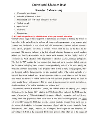 Course: Adult Education (835)
Semester: Autumn, 2019
 Cooperative experiences
 Portfolios (collections of work)
 Standardized tests both within and across disciplines
 Student journals
 Questionnaires
 Interviews
 Focus groups
Q. 4 Explain the problems of administrative strategies for adult education
One very critical stage in the development of performance assessments is defining the domain of
knowledge, skills, and abilities that students will be expected to demonstrate. In her remarks, Mari
Pearlman said that in order to have reliable and valid assessments to compare students’ outcomes
across classes, programs, and states, a common domain must be used as the basis for the
assessment. This poses a challenge to the field of adult education because, as several speakers
pointed out, there is no consensus on the content to be assessed. As Ron Pugsley, Office of
Vocational and Adult Education of the Department of Education (DOEd), reminded participants,
Title II of the WIA specifies the core measures that states must use in reporting student progress,
but the content underlying these measures is not operationally defined in the same way by the
states and sometimes not even by all the programs within a state. In many testing programs, there
is a document (called a framework) that provides a detailed outline of the content and skills to be
assessed. But on the national level, no such document exists for adult education, and few states
have defined the universe of content for their adult basic education programs. Hence, the extent to
which specific literacy and numeracy skills are taught in a program can vary greatly depending on
the characteristics of the student population and available staff.
To address this variation in instructional content, the National Institute for Literacy (NIFL) began
the Equipped for the Future (EFF) initiative in 1993. Sondra Stein explained that NIFL used the
results of its survey of 1,500 adults to identify the themes of family, community, work, and lifelong
learning as the main purposes for which adults enroll in adult basic education programs (see Figure
6-1 for the EFF standards). NIFL then specified content standards for each theme and is now in
the process of developing performance assessments aligned with the content standards. Some
states (Maine, Ohio, Oregon, Tennessee, and Washington) have adopted the EFF framework and
are working with NIFL in the assessment development process, while others are in the process of
 