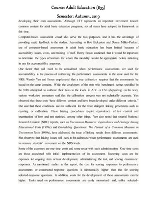 Course: Adult Education (835)
Semester: Autumn, 2019
developing their own assessments. Although EFF represents an important movement toward
common content for adult basic education programs, not all states have adopted its framework at
this time.
Computer-based assessment could also serve the two purposes, and it has the advantage of
providing rapid feedback to the student. According to Bob Bickerton and Donna Miller-Parker,
use of computer-based assessment in adult basic education has been limited because of
accessibility issues, costs, and training of staff. Henry Braun cautioned that it would be important
to determine the types of learners for whom this modality would be appropriate before initiating
its use for accountability purposes.
One factor that will need to be considered when performance assessments are used for
accountability is the process of calibrating the performance assessments to the scale used for the
NRS. Wendy Yen and Braun emphasized that a true calibration requires that the assessments be
based on the same domains. While the developers of the tests with benchmark scores specified in
the NRS attempted to calibrate their tests to the levels in ABE or ESL (depending on the test),
various workshop presenters said that the calibration process was not technically accurate. Yen
observed that these tests “have different content and have been developed under different criteria.”
She said that these conditions are not sufficient for the more stringent linking procedures such as
equating or calibration. These linking procedures require equivalence of test content and
examination of item and test statistics, among other things. Yen also noted that several National
Research Council (NRC) reports, such as Uncommon Measures: Equivalence and Linkage Among
Educational Tests (1999c) and Embedding Questions: The Pursuit of a Common Measure in
Uncommon Tests (1999a), have addressed the issue of linking results from different assessments.
She observed that linking issues will need to be addressed when performance assessments are used
to measure students’ movement on the NRS levels.
Some of the expenses are one-time costs and some recur with each administration. One-time costs
are those associated with initial implementation of the assessment. Recurring costs are the
expenses for ongoing item or task development, administering the test, and scoring examinees’
responses. As mentioned earlier in this report, the cost for scoring responses to performance
assessments or constructed-response questions is substantially higher than that for scoring
selected-response questions. In addition, costs for the development of these assessments can be
higher. Tasks used on performance assessments are easily memorized and, unlike selected-
 