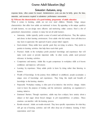 Course: Adult Education (835)
Semester: Autumn, 2019
response items, often cannot be reused. Administration costs can also be hefty, given the time,
materials, and resources required to administer performance assessments.
Q. 5 Discuss the characteristics of a good training programme of adult education
When it comes to learning, adults are not over sized children. Maturity brings unique
characteristics that affect how adults are motivated to learn. By appealing to the unique qualities
of adult learners, we can design more effective and motivating online courses. Here’s a list of
generalized characteristics common to many but not all adult learners.
 Autonomy. Adults typically prefer a sense of control and self-direction. They like options
and choice in their learning environment. Even adults who feel anxiety from self-direction
may learn to appreciate this approach if given proper initial support.
 Goal-oriented. Many adults have specific goals they are trying to achieve. They prefer to
partake in learning activities that help them reach their goals.
 Practical. Adults in the workplace prefer practical knowledge and experiences that will
make work easier or provide important skills. In other words, adults need personal
relevance in learning activities.
 Competence and mastery. Adults like to gain competence in workplace skills as it boosts
confidence and improves self-esteem.
 Learning by experience. Many adults prefer to learn by doing rather than listening to
lectures.
 Wealth of Knowledge. In the journey from childhood to adulthood, people accumulate a
unique store of knowledge and experiences. They bring this depth and breadth of
knowledge to the learning situation.
 Purposeful. Workplace training is often part of an initiative that involves change. Adults
want to know the purpose of training and the motivation underlying an organization’s
training initiative.
 Emotional Barriers. Through experience, adults may fear a subject, have anxiety about a
subject or feel anger about forced changes in job responsibilities or policies. These
emotions can interfere with the learning process.
 Results-oriented. Adults are results-oriented. They have specific expectations for what they
will get out of learning activities and will often drop out of voluntary learning if their
expectations aren’t met.
 