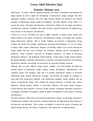 Course: Adult Education (835)
Semester: Autumn, 2019
effectiveness. To achieve effective learning outcomes, the science of instruction and instructional
design models are used to guide the development of instructional design strategies that elicit
appropriate cognitive processes. Here, the major learning theories are discussed and selected
examples of instructional design models are explained. The main objective of this article is to
present the science of learning and instruction as theoretical evidence for the design and delivery
of instructional materials. In addition, this article provides a practical framework for implementing
those theories in the classroom and laboratory.
ALMOST ALL FACULTY MEMBERS who teach in higher education as subject matter experts lack
formal training in the science of instruction and instructional design, even though they routinely
design instructional materials. That is, faculty members are involved in instructional design
activities that mostly lack scientific underpinning and proper documentation (13, 25). In contrast
to subject matter experts, instructional designers are formally trained to use several instructional
design models that have been developed for systematic planning and the development of
instruction. These systematic processes in designing instruction are aimed at increasing
instructional efficiency and facilitating student learning. In that respect, design models translate
the general principles of learning and instruction to provide a procedural framework for developing
instructional materials and creating an environment for successful learning outcomes.
Although there are many different design models available, all of them include the following
essential phases of instructional design: analysis, design, development, implementation, and
evaluation phases. The designer's main task is to perform instructional analysis to determine
instructional goals, develop instructional strategies, and develop and conduct an evaluation to
assess and revise instructional materials. Like instructional designers, faculty members also use
aspects of instructional design. They consider the program objectives to identify their session
objectives, develop learning activities to reach these objectives, and assess learners' progress
toward achieving those objectives. However, faculty activities in planning educational experiences
or designing educational investigation should be guided and supported by the science of learning
and instruction.
The main objectives of this article are to present the theoretical evidence for the design and delivery
of instructional materials and to provide a practical framework for implementing those theories in
the classroom and laboratory. Three sections are included to present the science of learning and
related learning theories, the science of instruction, and a framework for implementation.
 