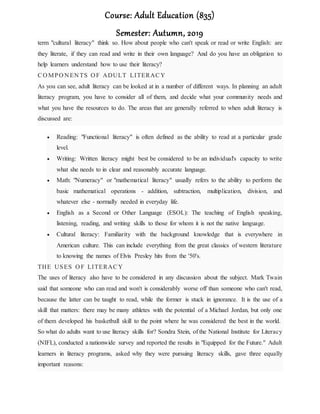 Course: Adult Education (835)
Semester: Autumn, 2019
term "cultural literacy" think so. How about people who can't speak or read or write English: are
they literate, if they can read and write in their own language? And do you have an obligation to
help learners understand how to use their literacy?
CO MPO N EN TS O F ADULT LITERACY
As you can see, adult literacy can be looked at in a number of different ways. In planning an adult
literacy program, you have to consider all of them, and decide what your community needs and
what you have the resources to do. The areas that are generally referred to when adult literacy is
discussed are:
 Reading: "Functional literacy" is often defined as the ability to read at a particular grade
level.
 Writing: Written literacy might best be considered to be an individual's capacity to write
what she needs to in clear and reasonably accurate language.
 Math: "Numeracy" or "mathematical literacy" usually refers to the ability to perform the
basic mathematical operations - addition, subtraction, multiplication, division, and
whatever else - normally needed in everyday life.
 English as a Second or Other Language (ESOL): The teaching of English speaking,
listening, reading, and writing skills to those for whom it is not the native language.
 Cultural literacy: Familiarity with the background knowledge that is everywhere in
American culture. This can include everything from the great classics of western literature
to knowing the names of Elvis Presley hits from the '50's.
THE USES O F LITERACY
The uses of literacy also have to be considered in any discussion about the subject. Mark Twain
said that someone who can read and won't is considerably worse off than someone who can't read,
because the latter can be taught to read, while the former is stuck in ignorance. It is the use of a
skill that matters: there may be many athletes with the potential of a Michael Jordan, but only one
of them developed his basketball skill to the point where he was considered the best in the world.
So what do adults want to use literacy skills for? Sondra Stein, of the National Institute for Literacy
(NIFL), conducted a nationwide survey and reported the results in "Equipped for the Future." Adult
learners in literacy programs, asked why they were pursuing literacy skills, gave three equally
important reasons:
 