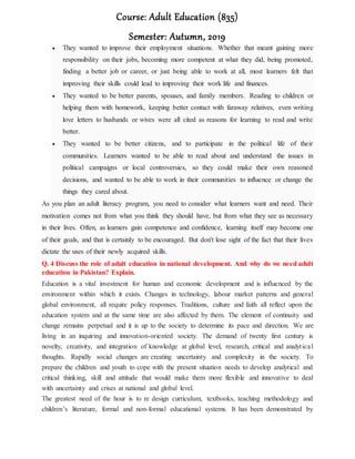 Course: Adult Education (835)
Semester: Autumn, 2019
 They wanted to improve their employment situations. Whether that meant gaining more
responsibility on their jobs, becoming more competent at what they did, being promoted,
finding a better job or career, or just being able to work at all, most learners felt that
improving their skills could lead to improving their work life and finances.
 They wanted to be better parents, spouses, and family members. Reading to children or
helping them with homework, keeping better contact with faraway relatives, even writing
love letters to husbands or wives were all cited as reasons for learning to read and write
better.
 They wanted to be better citizens, and to participate in the political life of their
communities. Learners wanted to be able to read about and understand the issues in
political campaigns or local controversies, so they could make their own reasoned
decisions, and wanted to be able to work in their communities to influence or change the
things they cared about.
As you plan an adult literacy program, you need to consider what learners want and need. Their
motivation comes not from what you think they should have, but from what they see as necessary
in their lives. Often, as learners gain competence and confidence, learning itself may become one
of their goals, and that is certainly to be encouraged. But don't lose sight of the fact that their lives
dictate the uses of their newly acquired skills.
Q. 4 Discuss the role of adult education in national development. And why do we need adult
education in Pakistan? Explain.
Education is a vital investment for human and economic development and is influenced by the
environment within which it exists. Changes in technology, labour market patterns and general
global environment, all require policy responses. Traditions, culture and faith all reflect upon the
education system and at the same time are also affected by them. The element of continuity and
change remains perpetual and it is up to the society to determine its pace and direction. We are
living in an inquiring and innovation-oriented society. The demand of twenty first century is
novelty, creativity, and integration of knowledge at global level, research, critical and analytical
thoughts. Rapidly social changes are creating uncertainty and complexity in the society. To
prepare the children and youth to cope with the present situation needs to develop analytical and
critical thinking, skill and attitude that would make them more flexible and innovative to deal
with uncertainty and crises at national and global level.
The greatest need of the hour is to re design curriculum, textbooks, teaching methodology and
children’s literature, formal and non-formal educational systems. It has been demonstrated by
 