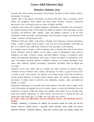 Course: Adult Education (835)
Semester: Autumn, 2019
researcher that active learning (questioning and investigate the nature of topic) develop creativity
and stimulate for learning.
Cultural values of the majority of Pakistanis are derived from Islam. Since an education system
reflects and strengthens social, cultural and moral values, therefore, Pakistan’s educational
interventions have to be based on the core values of religion and faith.
Curriculum plays crucial role in national integration and harmony. Curriculum role as observed in
the National Education Policy (1979) should aim enable the learners to learn knowledge, develop
conceptual and intellectual skills, attitudes, values and aptitudes conductive to the all round
development of their personality and proportionate with the societal, economic and environmental
realities at national and international level.
Whitehead (1962) says “culture is the activity of thought, and receptiveness to beauty and humane
feeling”. A child is a human being in embryo, a man to be and we are responsible to the future for
him. It is considered that a child learns 90 percent of his personality by his nurturing.
It is, perhaps easier to educate a child in beginning than re-educated him when he has already
formed. Therefore, books for children are not simply a source of entertainment rather inculcate
intelligence and values. In Russia, America and Japan children’s literature is considered a great
cultural and educational phenomenon, and creation of books for children is responsibility of the
states. The manifest and latent functions of children’s literature is to transmit knowledge, myth,
mores, values, folkways, legendry personalities, superstitions and beliefs which are integral part
of a culture.
Textbooks are the most widely used as a teaching tool which represent our national culture.
Textbooks reveal our national values, culture, and ideology of a nation. A good text book can be
a “teacher in print”, and sometime even superior to an average teacher. In fact they are influence
towards national integration by sharing common national culture. The selection, organization and
presentation of subject matter in textbooks show philosophy, integrity, values and intellectual
thoughts of a nation.
Questioning methodology is a powerful tool to built analytical and critical skills in pupils. In the
world of knowledge the emphasis has not to be merely mastery to extant the knowledge but on the
acquisitions of capacity to think and analyze facts logically and conclude its own. Teachers must
adopt such teaching methodology by which students must learn how to discard old ideas and
replace them with modify ideas. As Toffler once said “learn how to learn”.
Q. 5 How would you differentiate between traditional literacy and functional literacy?
Explain.
Formally, availability of education for children has increased around the world over the last
decades. However, despite having a successful formal education career, adults can become
functional illiterates. Functional illiteracy means that a person cannot use reading, writing, and
 