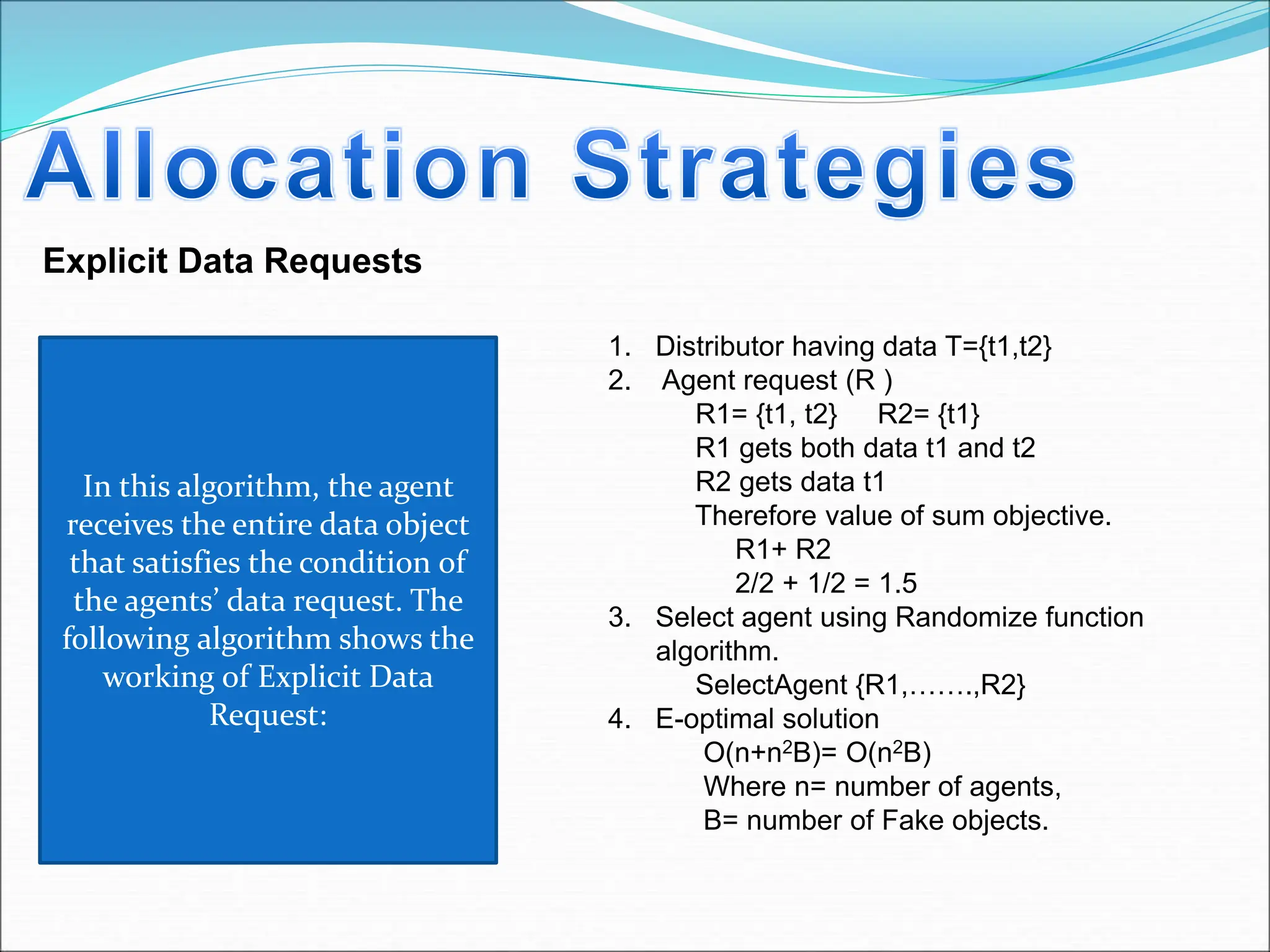 Explicit Data Requests
1. Distributor having data T={t1,t2}
2. Agent request (R )
R1= {t1, t2} R2= {t1}
R1 gets both data t1 and t2
R2 gets data t1
Therefore value of sum objective.
R1+ R2
2/2 + 1/2 = 1.5
3. Select agent using Randomize function
algorithm.
SelectAgent {R1,…….,R2}
4. E-optimal solution
O(n+n2B)= O(n2B)
Where n= number of agents,
B= number of Fake objects.
In this algorithm, the agent
receives the entire data object
that satisfies the condition of
the agents’ data request. The
following algorithm shows the
working of Explicit Data
Request:
 
