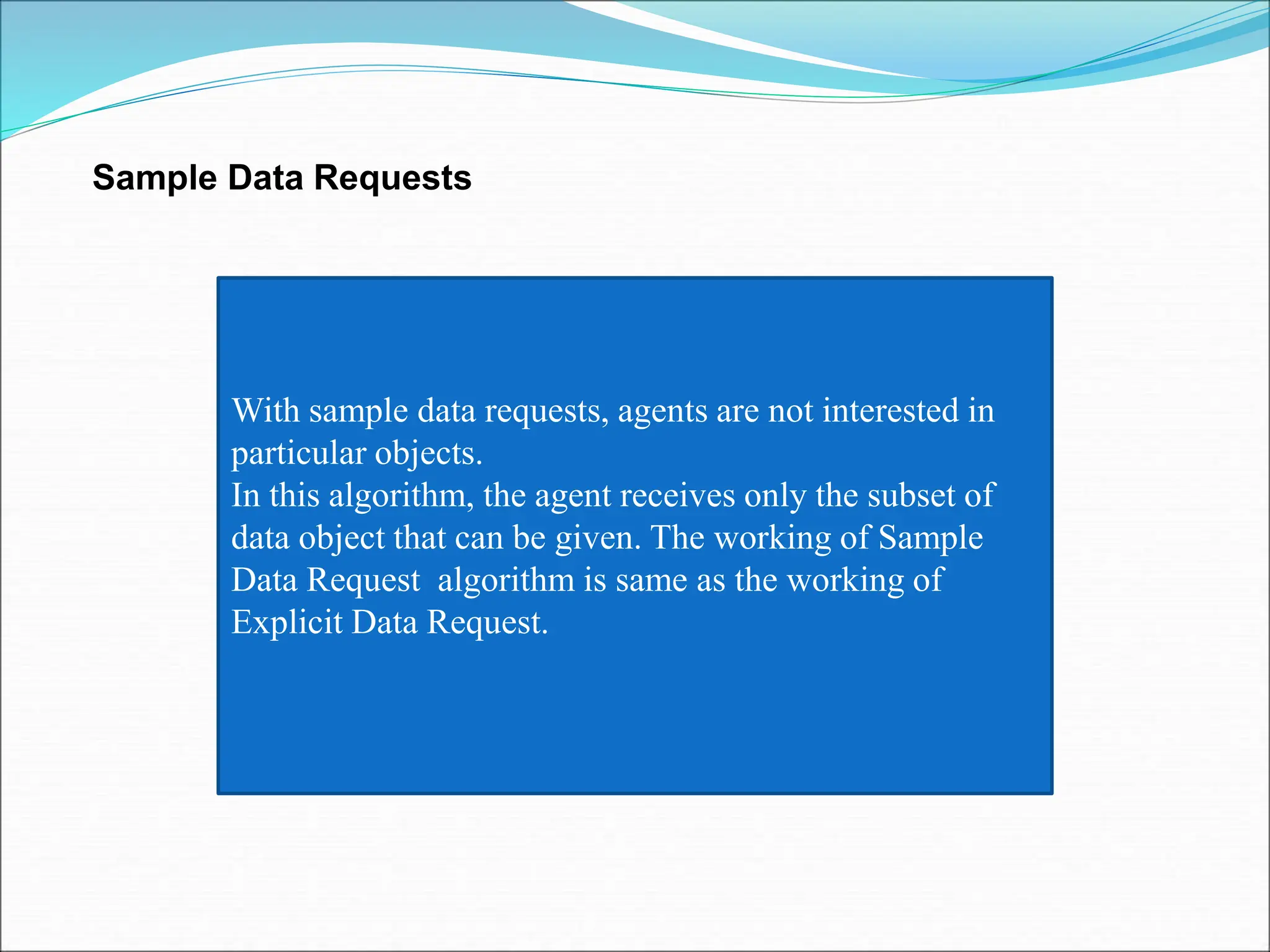 Sample Data Requests
With sample data requests, agents are not interested in
particular objects.
In this algorithm, the agent receives only the subset of
data object that can be given. The working of Sample
Data Request algorithm is same as the working of
Explicit Data Request.
 
