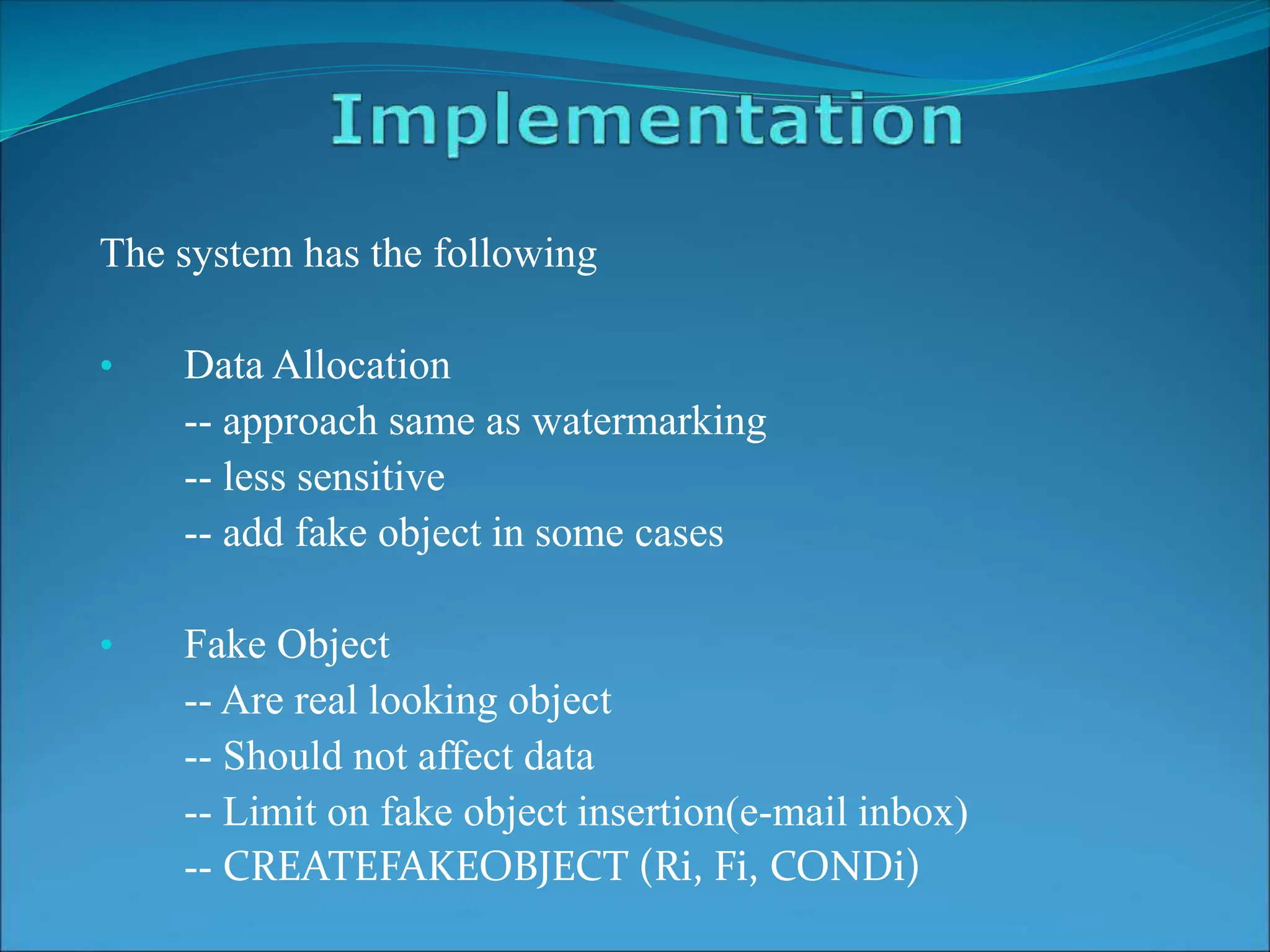 The system has the following
• Data Allocation
-- approach same as watermarking
-- less sensitive
-- add fake object in some cases
• Fake Object
-- Are real looking object
-- Should not affect data
-- Limit on fake object insertion(e-mail inbox)
-- CREATEFAKEOBJECT (Ri, Fi, CONDi)
 