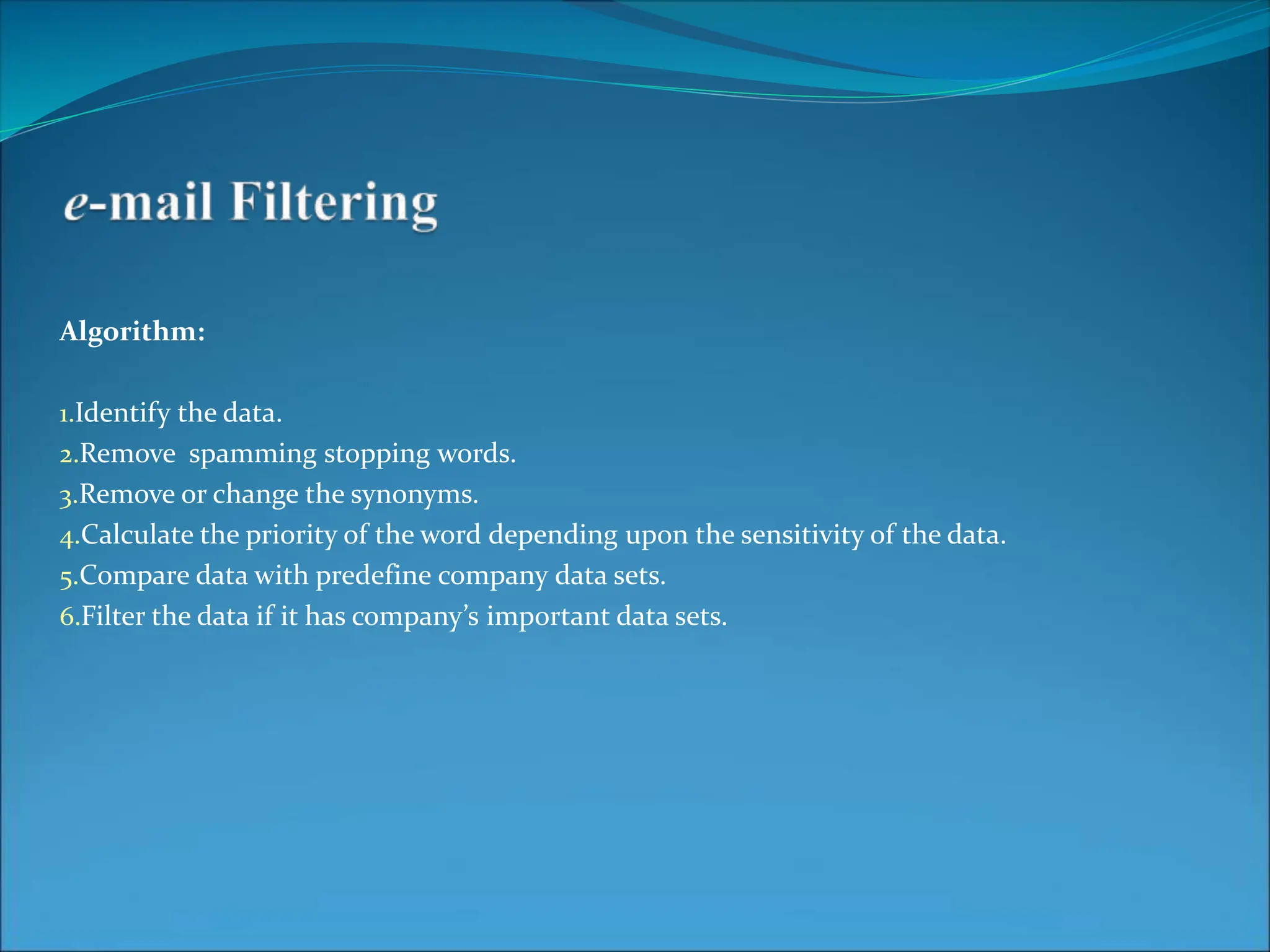 Algorithm:
1.Identify the data.
2.Remove spamming stopping words.
3.Remove or change the synonyms.
4.Calculate the priority of the word depending upon the sensitivity of the data.
5.Compare data with predefine company data sets.
6.Filter the data if it has company’s important data sets.
 