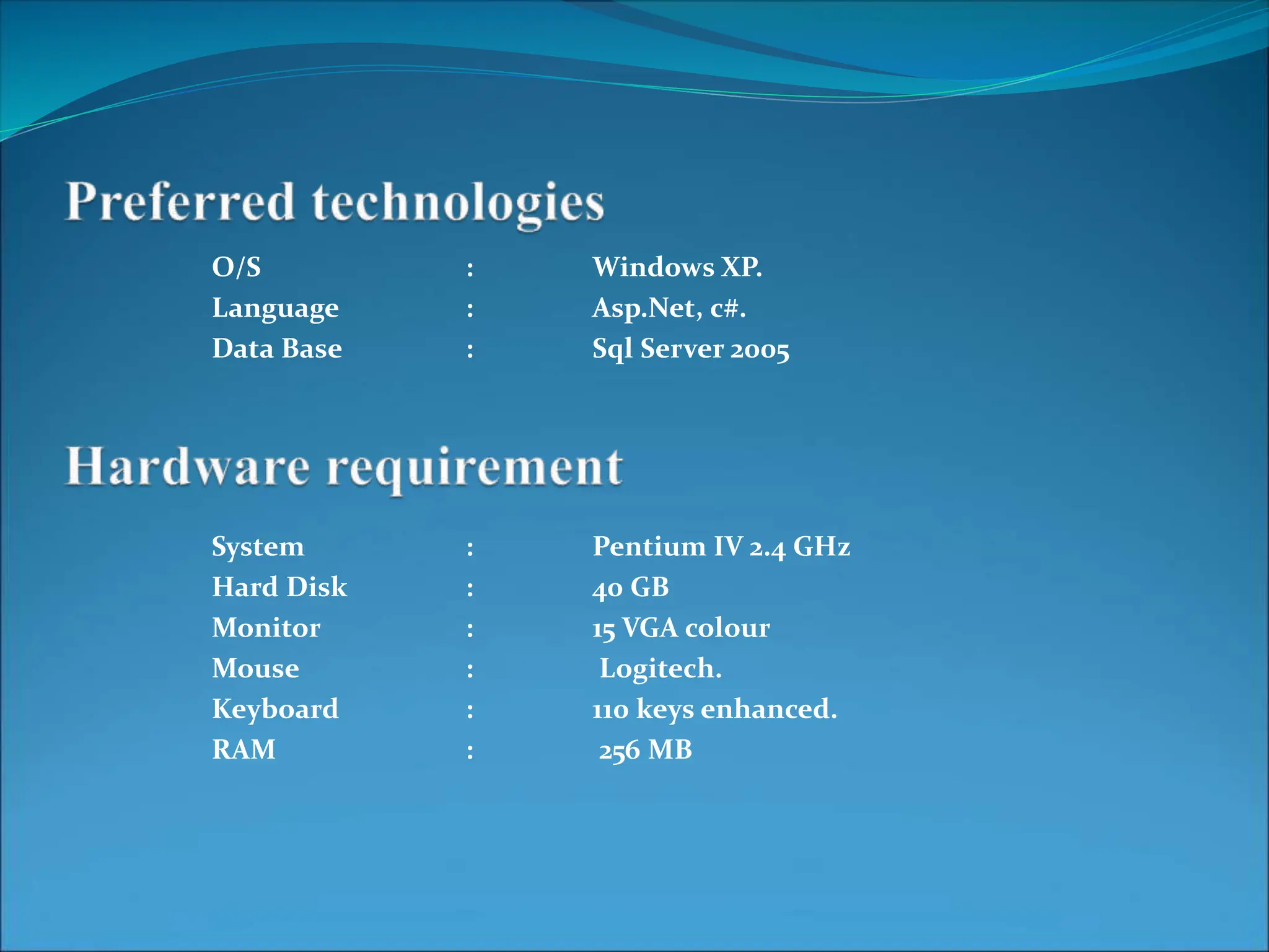 O/S : Windows XP.
Language : Asp.Net, c#.
Data Base : Sql Server 2005
System : Pentium IV 2.4 GHz
Hard Disk : 40 GB
Monitor : 15 VGA colour
Mouse : Logitech.
Keyboard : 110 keys enhanced.
RAM : 256 MB
 