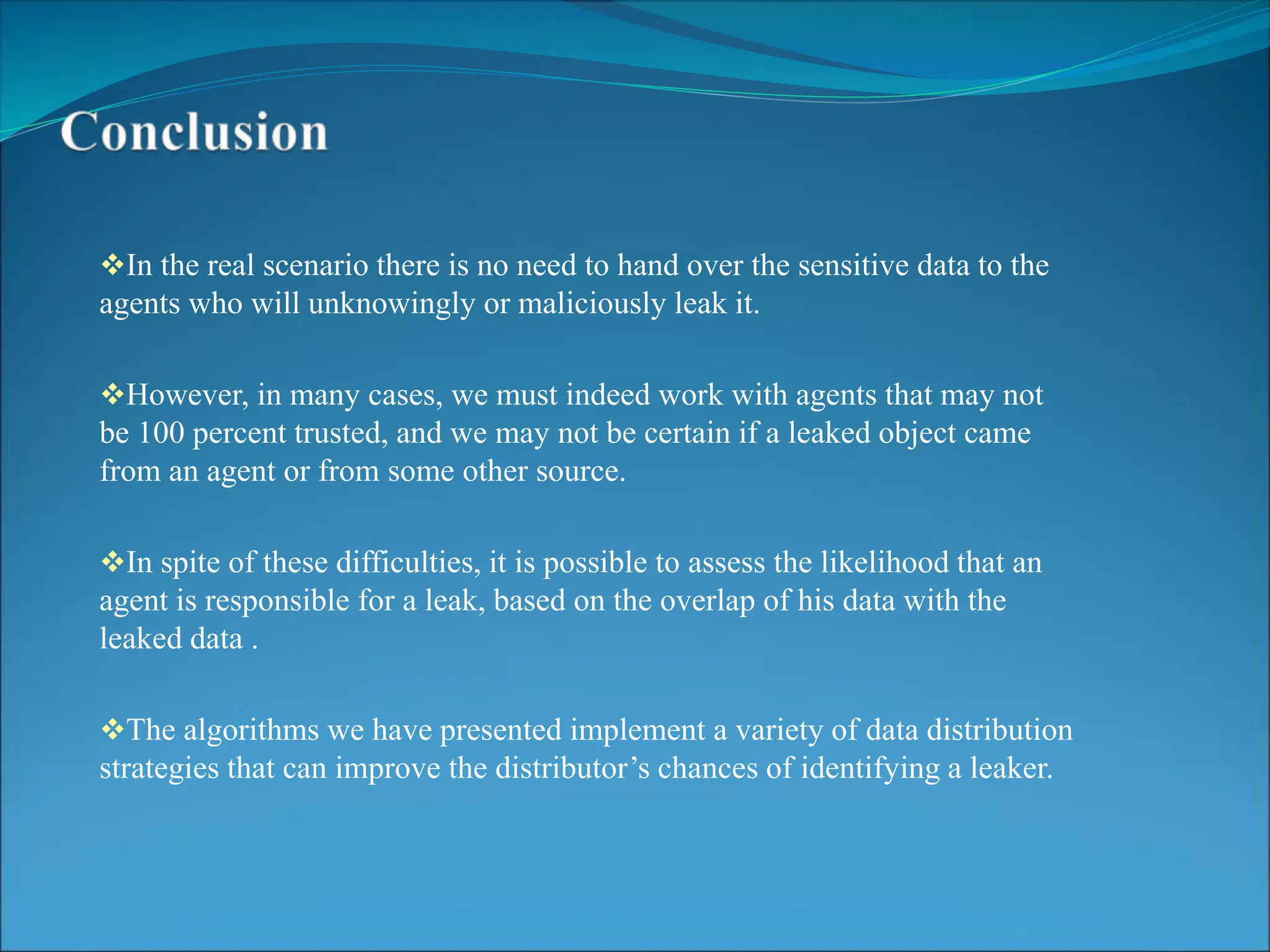 In the real scenario there is no need to hand over the sensitive data to the
agents who will unknowingly or maliciously leak it.
However, in many cases, we must indeed work with agents that may not
be 100 percent trusted, and we may not be certain if a leaked object came
from an agent or from some other source.
In spite of these difficulties, it is possible to assess the likelihood that an
agent is responsible for a leak, based on the overlap of his data with the
leaked data .
The algorithms we have presented implement a variety of data distribution
strategies that can improve the distributor’s chances of identifying a leaker.
 