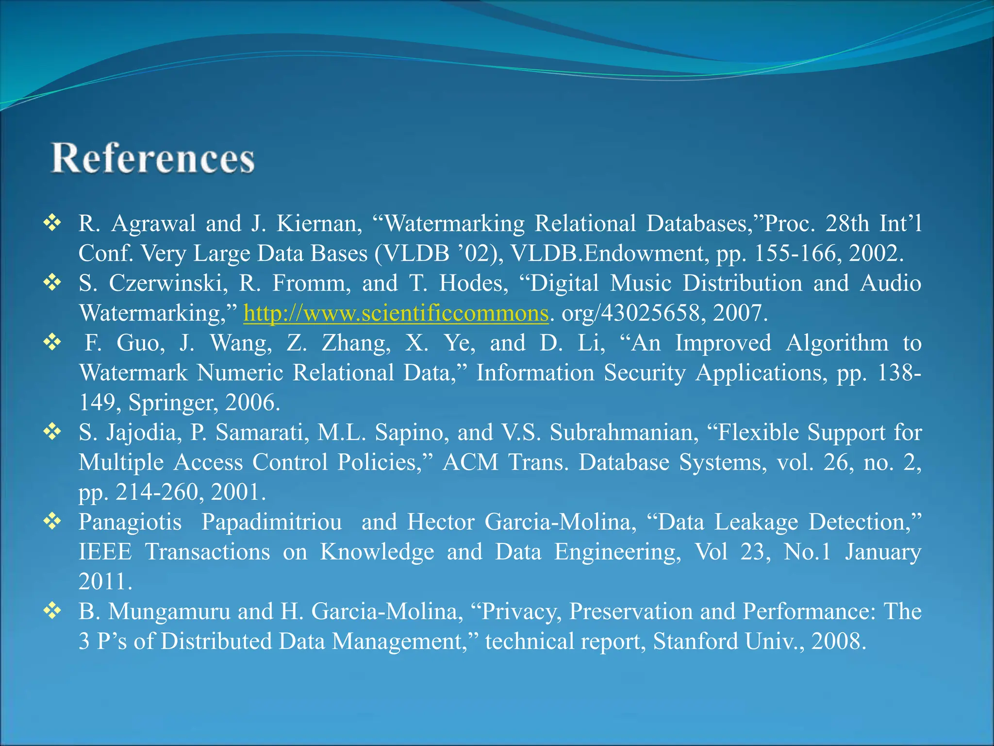 R. Agrawal and J. Kiernan, “Watermarking Relational Databases,”Proc. 28th Int’l
Conf. Very Large Data Bases (VLDB ’02), VLDB.Endowment, pp. 155-166, 2002.
 S. Czerwinski, R. Fromm, and T. Hodes, “Digital Music Distribution and Audio
Watermarking,” http://www.scientificcommons. org/43025658, 2007.
 F. Guo, J. Wang, Z. Zhang, X. Ye, and D. Li, “An Improved Algorithm to
Watermark Numeric Relational Data,” Information Security Applications, pp. 138-
149, Springer, 2006.
 S. Jajodia, P. Samarati, M.L. Sapino, and V.S. Subrahmanian, “Flexible Support for
Multiple Access Control Policies,” ACM Trans. Database Systems, vol. 26, no. 2,
pp. 214-260, 2001.
 Panagiotis Papadimitriou and Hector Garcia-Molina, “Data Leakage Detection,”
IEEE Transactions on Knowledge and Data Engineering, Vol 23, No.1 January
2011.
 B. Mungamuru and H. Garcia-Molina, “Privacy, Preservation and Performance: The
3 P’s of Distributed Data Management,” technical report, Stanford Univ., 2008.
 