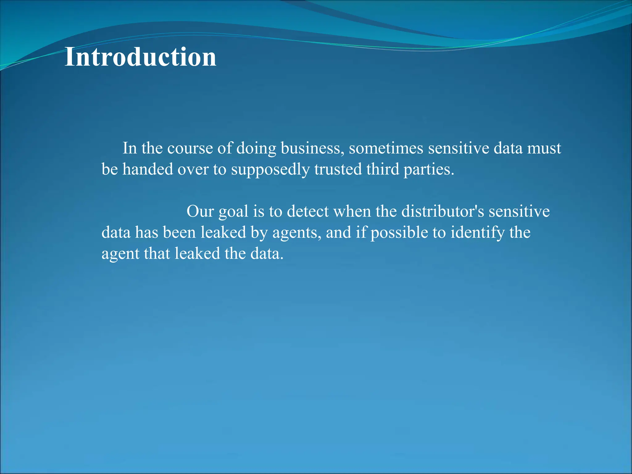 Introduction
In the course of doing business, sometimes sensitive data must
be handed over to supposedly trusted third parties.
Our goal is to detect when the distributor's sensitive
data has been leaked by agents, and if possible to identify the
agent that leaked the data.
 
