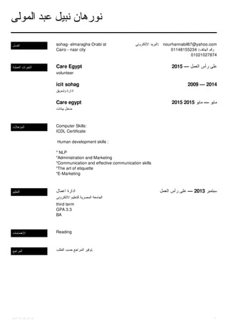 ‫ا‬‫ﺗ‬‫ﺼ‬‫ﻞ‬ sohag- elmaragha Orabi st
Cairo - nasr city
‫ا‬‫ﻹ‬‫ﻟ‬‫ﻜ‬‫ﺘ‬‫ﺮ‬‫و‬‫ﻧ‬‫ﻲ‬ ‫ا‬‫ﻟ‬‫ﺒ‬‫ﺮ‬‫ﯾ‬‫ﺪ‬ : nourhannabil87@yahoo.com
01148155234 : ‫ا‬‫ﻟ‬‫ﻬ‬‫ﺎ‬‫ﺗ‬‫ﻒ‬ ‫ر‬‫ﻗ‬‫ﻢ‬
01021027874
‫ا‬‫ﻟ‬‫ﻌ‬‫ﻤ‬‫ﻠ‬‫ﯿ‬‫ﺔ‬ ‫ا‬‫ﻟ‬‫ﺨ‬‫ﺒ‬‫ﺮ‬‫ا‬‫ت‬ Care Egypt 2015 — ‫ا‬‫ﻟ‬‫ﻌ‬‫ﻤ‬‫ﻞ‬ ‫ر‬‫أ‬‫س‬ ‫ﻋ‬‫ﻠ‬‫ﻰ‬
icit sohag 2009 — 2014
Care egypt 2015 2015 ‫ﻣ‬‫ﺎ‬‫ﯾ‬‫ﻮ‬ — ‫ﻣ‬‫ﺎ‬‫ﯾ‬‫ﻮ‬
volunteer
‫و‬‫ﺗ‬‫ﺴ‬‫ﻮ‬‫ﯾ‬‫ﻖ‬ ‫ا‬‫د‬‫ا‬‫ر‬‫ة‬
‫ﺑ‬‫ﯿ‬‫ﺎ‬‫ﻧ‬‫ﺎ‬‫ت‬ ‫ﻣ‬‫ﺪ‬‫ﺧ‬‫ﻞ‬
‫ا‬‫ﻟ‬‫ﻤ‬‫ﺆ‬‫ﻫ‬‫ﻼ‬‫ت‬ Computer Skills:
ICDL Certificate
Human development skills :
* NLP
*Administration and Marketing
*Communication and effective communication skills
*The art of etiquette
*E-Marketing
‫ا‬‫ﻟ‬‫ﺘ‬‫ﻌ‬‫ﻠ‬‫ﯿ‬‫ﻢ‬ ‫ا‬‫ﻋ‬‫ﻤ‬‫ﺎ‬‫ل‬ ‫ا‬‫د‬‫ا‬‫ر‬‫ة‬ ‫ا‬‫ﻟ‬‫ﻌ‬‫ﻤ‬‫ﻞ‬ ‫ر‬‫أ‬‫س‬ ‫ﻋ‬‫ﻠ‬‫ﻰ‬ — 2013 ‫ﺳ‬‫ﺒ‬‫ﺘ‬‫ﻤ‬‫ﺒ‬‫ﺮ‬
‫ا‬‫ﻻ‬‫ﻟ‬‫ﻜ‬‫ﺘ‬‫ﺮ‬‫و‬‫ﻧ‬‫ﻰ‬ ‫ﻟ‬‫ﻠ‬‫ﺘ‬‫ﻌ‬‫ﻠ‬‫ﯿ‬‫ﻢ‬ ‫ا‬‫ﻟ‬‫ﻤ‬‫ﺼ‬‫ﺮ‬‫ﯾ‬‫ﺔ‬ ‫ا‬‫ﻟ‬‫ﺠ‬‫ﺎ‬‫ﻣ‬‫ﻌ‬‫ﺔ‬
third term
GPA 3.3
BA
‫ا‬‫ﻹ‬‫ﻫ‬‫ﺘ‬‫ﻤ‬‫ﺎ‬‫ﻣ‬‫ﺎ‬‫ت‬ Reading
‫ا‬‫ﻟ‬‫ﻤ‬‫ﺮ‬‫ا‬‫ﺟ‬‫ﻊ‬ ‫ا‬‫ﻟ‬‫ﻄ‬‫ﻠ‬‫ﺐ‬ ‫ﺣ‬‫ﺴ‬‫ﺐ‬ ‫ا‬‫ﻟ‬‫ﻤ‬‫ﺮ‬‫ا‬‫ﺟ‬‫ﻊ‬ ‫ﺗ‬‫ﻮ‬‫ﻓ‬‫ﯿ‬‫ﺮ‬ .
‫ا‬‫ﻟ‬‫ﻤ‬‫ﻮ‬‫ﻟ‬‫ﻰ‬ ‫ﻋ‬‫ﺒ‬‫ﺪ‬ ‫ﻧ‬‫ﺒ‬‫ﯿ‬‫ﻞ‬ ‫ﻧ‬‫ﻮ‬‫ر‬‫ﻫ‬‫ﺎ‬‫ن‬
‫ا‬‫ﻟ‬‫ﻤ‬‫ﻮ‬‫ﻟ‬‫ﻰ‬ ‫ﻋ‬‫ﺒ‬‫ﺪ‬ ‫ﻧ‬‫ﺒ‬‫ﯿ‬‫ﻞ‬ ‫ﻧ‬‫ﻮ‬‫ر‬‫ﻫ‬‫ﺎ‬‫ن‬ 1
 