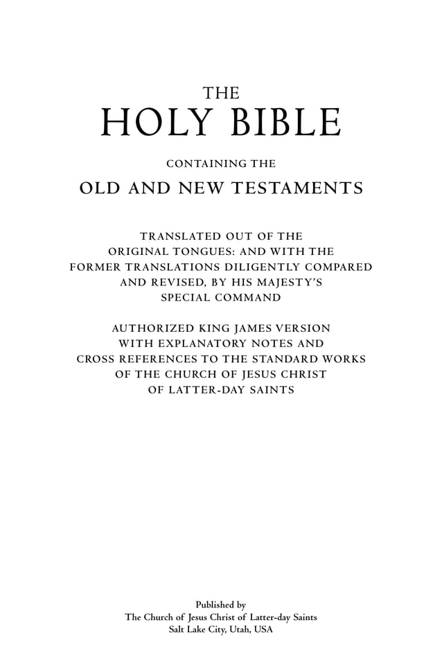 The
Holy Bible
Containing the
Old and New Testaments
Translated out of the
Original Tongues: and with the
Former Translations Diligently Compared
and Revised, by His Majesty’s
Special Command
Authorized King James Version
With Explanatory Notes and
Cross References to the Standard Works
of The Church of Jesus Christ
of Latter-day Saints
Published by
The Church of Jesus Christ of Latter-day Saints
Salt Lake City, Utah, USA
 