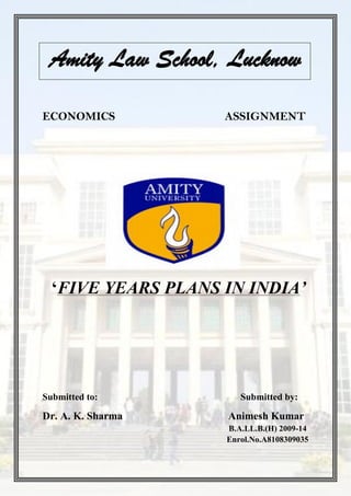 Amity Law School, Lucknow

ECONOMICS           ASSIGNMENT




  ‘FIVE YEARS PLANS IN INDIA’




Submitted to:          Submitted by:

Dr. A. K. Sharma    Animesh Kumar
                    B.A.LL.B.(H) 2009-14
                    Enrol.No.A8108309035
 