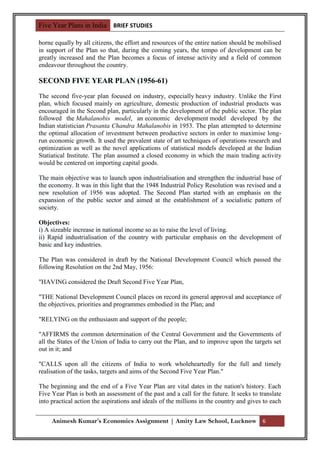 Five Year Plans in India BRIEF STUDIES

borne equally by all citizens, the effort and resources of the entire nation should be mobilised
in support of the Plan so that, during the coming years, the tempo of development can be
greatly increased and the Plan becomes a focus of intense activity and a field of common
endeavour throughout the country.

SECOND FIVE YEAR PLAN (1956-61)
The second five-year plan focused on industry, especially heavy industry. Unlike the First
plan, which focused mainly on agriculture, domestic production of industrial products was
encouraged in the Second plan, particularly in the development of the public sector. The plan
followed the Mahalanobis model, an economic development model developed by the
Indian statistician Prasanta Chandra Mahalanobis in 1953. The plan attempted to determine
the optimal allocation of investment between productive sectors in order to maximise long-
run economic growth. It used the prevalent state of art techniques of operations research and
optimization as well as the novel applications of statistical models developed at the Indian
Statiatical Institute. The plan assumed a closed economy in which the main trading activity
would be centered on importing capital goods.

The main objective was to launch upon industrialisation and strengthen the industrial base of
the economy. It was in this light that the 1948 Industrial Policy Resolution was revised and a
new resolution of 1956 was adopted. The Second Plan started with an emphasis on the
expansion of the public sector and aimed at the establishment of a socialistic pattern of
society.

Objectives:
i) A sizeable increase in national income so as to raise the level of living.
ii) Rapid industrialisation of the country with particular emphasis on the development of
basic and key industries.

The Plan was considered in draft by the National Development Council which passed the
following Resolution on the 2nd May, 1956:

"HAVING considered the Draft Second Five Year Plan,

"THE National Development Council places on record its general approval and acceptance of
the objectives, priorities and programmes embodied in the Plan; and

"RELYING on the enthusiasm and support of the people;

"AFFIRMS the common determination of the Central Government and the Governments of
all the States of the Union of India to carry out the Plan, and to improve upon the targets set
out in it; and

"CALLS upon all the citizens of India to work wholeheartedly for the full and timely
realisation of the tasks, targets and aims of the Second Five Year Plan."

The beginning and the end of a Five Year Plan are vital dates in the nation's history. Each
Five Year Plan is both an assessment of the past and a call for the future. It seeks to translate
into practical action the aspirations and ideals of the millions in the country and gives to each


     Animesh Kumar’s Economics Assignment | Amity Law School, Lucknow 6
 