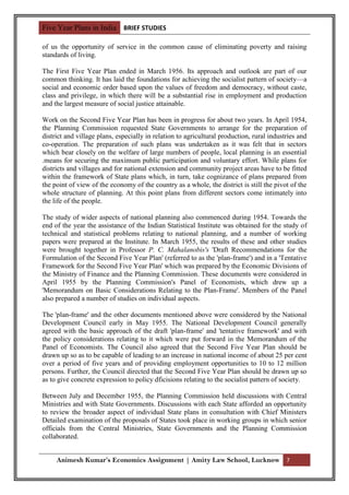 Five Year Plans in India BRIEF STUDIES

of us the opportunity of service in the common cause of eliminating poverty and raising
standards of living.

The First Five Year Plan ended in March 1956. Its approach and outlook are part of our
common thinking. It has laid the foundations for achieving the socialist pattern of society—a
social and economic order based upon the values of freedom and democracy, without caste,
class and privilege, in which there will be a substantial rise in employment and production
and the largest measure of social justice attainable.

Work on the Second Five Year Plan has been in progress for about two years. In April 1954,
the Planning Commission requested State Governments to arrange for the preparation of
district and village plans, especially in relation to agricultural production, rural industries and
co-operation. The preparation of such plans was undertaken as it was felt that in sectors
which bear closely on the welfare of large numbers of people, local planning is an essential
.means for securing the maximum public participation and voluntary effort. While plans for
districts and villages and for national extension and community project areas have to be fitted
within the framework of State plans which, in turn, take cognizance of plans prepared from
the point of view of the economy of the country as a whole, the district is still the pivot of the
whole structure of planning. At this point plans from different sectors come intimately into
the life of the people.

The study of wider aspects of national planning also commenced during 1954. Towards the
end of the year the assistance of the Indian Statistical Institute was obtained for the study of
technical and statistical problems relating to national planning, and a number of working
papers were prepared at the Institute. In March 1955, the results of these and other studies
were brought together in Professor P. C. Mahalanobis's 'Draft Recommendations for the
Formulation of the Second Five Year Plan' (referred to as the 'plan-frame') and in a 'Tentative
Framework for the Second Five Year Plan' which was prepared by the Economic Divisions of
the Ministry of Finance and the Planning Commission. These documents were considered in
April 1955 by the Planning Commission's Panel of Economists, which drew up a
'Memorandum on Basic Considerations Relating to the Plan-Frame'. Members of the Panel
also prepared a number of studies on individual aspects.

The 'plan-frame' and the other documents mentioned above were considered by the National
Development Council early in May 1955. The National Development Council generally
agreed with the basic approach of the draft 'plan-frame' and 'tentative framework' and with
the policy considerations relating to it which were put forward in the Memorandum of the
Panel of Economists. The Council also agreed that the Second Five Year Plan should be
drawn up so as to be capable of leading to an increase in national income of about 25 per cent
over a period of five years and of providing employment opportunities to 10 to 12 million
persons. Further, the Council directed that the Second Five Year Plan should be drawn up so
as to give concrete expression to policy dficisions relating to the socialist pattern of society.

Between July and December 1955, the Planning Commission held discussions with Central
Ministries and with State Governments. Discussions with each State afforded an opportunity
to review the broader aspect of individual State plans in consultation with Chief Ministers
Detailed examination of the proposals of States took place in working groups in which senior
officials from the Central Ministries, State Governments and the Planning Commission
collaborated.


     Animesh Kumar’s Economics Assignment | Amity Law School, Lucknow 7
 