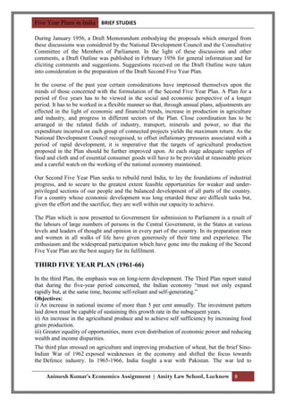 Five Year Plans in India BRIEF STUDIES

During January 1956, a Draft Memorandum embodying the proposals which emerged from
these discussions was considered by the National Development Council and the Consultative
Committee of the Members of Parliament. In the light of these discussions and other
comments, a Draft Outline was published in February 1956 for general information and for
eliciting comments and suggestions. Suggestions received on the Draft Outline were taken
into consideration in the preparation of the Draft Second Five Year Plan.

In the course of the past year certain considerations have impressed themselves upon the
minds of those concerned with the formulation of the Second Five Year Plan. A Plan for a
period of five years has to be viewed in the social and economic perspective of a longer
period. It has to be worked in a flexible manner so that, through annual plans, adjustments are
effected in the light of economic and financial trends, increase in production in agriculture
and industry, and progress in different sectors of the Plan. Close coordination has to be
arranged in the related fields of industry, transport, minerals and power, so that the
expenditure incurred on each group of connected projects yields the maximum return. As the
National Development Council recognised, to offset inflationary pressures associated with a
period of rapid development, it is imperative that the targets of agricultural production
proposed in the Plan should be further improved upon. At each stage adequate supplies of
food and cloth and of essential consumer goods will have to be provided at reasonable prices
and a careful watch on the working of the national economy maintained.

Our Second Five Year Plan seeks to rebuild rural India, to lay the foundations of industrial
progress, and to secure to the greatest extent feasible opportunities for weaker and under-
privileged sections of our people and the balanced development of all parts of the country.
For a country whose economic development was long retarded these are difficult tasks but,
given the effort and the sacrifice, they are well within our capacity to achieve.

The Plan which is now presented to Government for submission to Parliament is a result of
the labours of large numbers of persons in the Central Government, in the States at various
levels and leaders of thought and opinion in every part of the country. In its preparation men
and women in all walks of life have given generously of their time and experience. The
enthusiasm and the widespread participation which have gone into the making of the Second
Five Year Plan are the best augury for its fulfilment.

THIRD FIVE YEAR PLAN (1961-66)

In the third Plan, the emphasis was on long-term development. The Third Plan report stated
that during the five-year period concerned, the Indian economy “must not only expand
rapidly but, at the same time, become self-reliant and self-generating.”
Objectives:
i) An increase in national income of more than 5 per cent annually. The investment pattern
laid down must be capable of sustaining this growth rate in the subsequent years.
ii) An increase in the agricultural produce and to achieve self sufficiency by increasing food
grain production.
iii) Greater equality of opportunities, more even distribution of economic power and reducing
wealth and income disparities.
The third plan stressed on agriculture and improving production of wheat, but the brief Sino-
Indian War of 1962 exposed weaknesses in the economy and shifted the focus towards
the Defence industry. In 1965-1966, India fought a war with Pakistan. The war led to

     Animesh Kumar’s Economics Assignment | Amity Law School, Lucknow 8
 