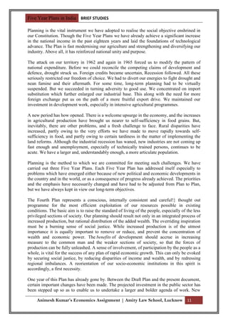 Five Year Plans in India BRIEF STUDIES

Planning is the vital instrument we have adopted to realise the social objective enshrined in
our Constitution. Though the Five Year Plans we have already achieve a significant increase
in the national income in the past eighteen years and laid the foundations of technological
advance. The Plan is fast modernising our agriculture and strengthening and diversifying our
industry. Above all, it has reinforced national unity and purpose.

The attack on our territory in 1962 and again in 1965 forced us to modify the pattern of
national expenditure. Before we could reconcile the competing claims of development and
defence, drought struck us. Foreign credits became uncertain, Recession followed. All these
seriously restricted our freedom of choice. We had to divert our energies to fight drought and
nean famine and their aftermath. For some time, long-term planning had to be virtually
suspended. But we succeeded in turning adversity to good use. We concentrated on import
substitution which further enlarged our industrial base. This along with the need for more
foreign exchange put us on the path of a more fruitful export drive. We maintained our
investment in development work, especially in intensive agricultural programmes.

A new period has how opened. There is a welcome upsurge in the economy, and the increases
in agricultural production have brought us nearer to self-sufficiency in food grains. But,
inevitably, there are other problems, and a fresh challenge to face. Rural disparities have
increased, partly owing to the very efforts we have made to move rapidly towards self-
sufficiency in food, and partly owing to certain tardiness in the matter of implementing the
land reforms. Although the industrial recession has waned, new industries are not coming up
fast enough and unemployment, especially of technically trained persons, continues to be
acute. We have a larger and, understandably enough, a more articulate population.

Planning is the method to which we are committed for meeting such challenges. We have
carried out three Five Year Plans. Each Five Year Plan has addressed itself especially to
problems which have emerged either because of new political and economic developments in
the country and in the world, or as a consequence of progress already achieved. The priorities
and the emphasis have necessarily changed and have had to be adjusted from Plan to Plan,
but we have always kept in view our long-term objectives.

The Fourth Plan represents a conscious, internally consistent and careful!} thought out
programme for the most efficient exploitation of our resources possible in existing
conditions. The basic aim is to raise the standard of living of the people, especially of the less
privileged sections of society. Our planning should result not only in an integrated process of
increased production, but rational distribution of the added wealth. The overriding inspiration
must be a burning sense of social justice. While increased production is of the utmost
importance it is equally important to remove or reduce, and prevent the concentration of
wealth and economic power. The benefits of development should accrue in increasing
measure to the common man and the weaker sections of society, so that the forces of
production can be fully unleashed. A sense of involvement, of participation by the people as a
whole, is vital for the success of any plan of rapid economic growth. This can only be evoked
by securing social justice, by reducing disparities of income and wealth, and by redressing
regional imbalances. A reorientation of our socio-economic institutions in this spirit is
accordingly, a first necessity.

One year of this Plan has already gone by. Between the Draft Plan and the present document,
certain important changes have been made. The projected investment in the public sector has
been stepped up so as to enable us to undertake a larger and bolder agenda of work. New

     Animesh Kumar’s Economics Assignment | Amity Law School, Lucknow 11
 