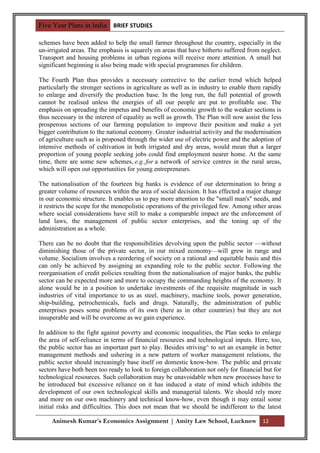 Five Year Plans in India BRIEF STUDIES

schemes have been added to help the small farmer throughout the country, especially in the
un-irrigated areas. The emphasis is squarely on areas that have hitherto suffered from neglect.
Transport and housing problems in urban regions will receive more attention. A small but
significant beginning is also being made with special programmes for children.

The Fourth Plan thus provides a necessary corrective to the earlier trend which helped
particularly the stronger sections in agriculture as well as in industry to enable them rapidly
to enlarge and diversify the production base. In the long run, the full potential of growth
cannot be realised unless the energies of all our people are put to profitable use. The
emphasis on spreading the impetus and benefits of economic growth to the weaker sections is
thus necessary in the interest of equality as well as growth. The Plan will now assist the less
prosperous sections of our farming population to improve their position and make a yet
bigger contribution to the national economy. Greater industrial activity and the modernisation
of agriculture such as is proposed through the wider use of electric power and the adoption of
intensive methods of cultivation in both irrigated and dry areas, would mean that a larger
proportion of young people seeking jobs could find employment nearer home. At the same
time, there are some new schemes, e.g.,for a network of service centres in the rural areas,
which will open out opportunities for young entrepreneurs.

The nationalisation of the fourteen big banks is evidence of our determination to bring a
greater volume of resources within the area of social decision. It has effected a major change
in our economic structure. It enables us to pay more attention to the "small man's" needs, and
it restricts the scope for the monopolistic operations of the privileged few. Among other areas
where social considerations have still to make a comparable impact are the enforcement of
land laws, the management of public sector enterprises, and the toning up of the
administration as a whole.

There can be no doubt that the responsibilities devolving upon the public sector —without
diminishing those of the private sector, in our mixed economy—will grew in range and
volume. Socialism involves a reordering of society on a rational and equitable basis and this
can only be achieved by assigning an expanding role to the public sector. Following the
reorganisation of credit policies resulting from the nationalisation of major banks, the public
sector can be expected more and more to occupy the commanding heights of the economy. It
alone would be in a position to undertake investments of the requisite magnitude in such
industries of vital importance to us as steel, machinery, machine tools, power generation,
ship-building, petrochemicals, fuels and drugs. Naturally, the administration of public
enterprises poses some problems of its own (here as in other countries) but they are not
insuperable and will be overcome as we gain experience.

In addition to the fight against poverty and economic inequalities, the Plan seeks to enlarge
the area of self-reliance in terms of financial resources and technological inputs. Here, too,
the public sector has an important part to play. Besides striving^ to set an example in better
management methods and ushering in a new pattern of worker management relations, the
public sector should increasingly base itself on domestic know-how. The public and private
sectors have both been too ready to look to foreign collaboration not only for financial but for
technological resources. Such collaboration may be unavoidable when new processes have to
be introduced but excessive reliance on it has induced a state of mind which inhibits the
development of our own technological skills and managerial talents. We should rely more
and more on our own machinery and technical know-how, even though it may entail some
initial risks and difficulties. This does not mean that we should be indifferent to the latest

     Animesh Kumar’s Economics Assignment | Amity Law School, Lucknow 12
 