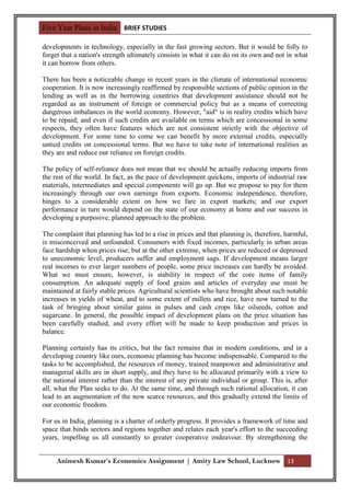 Five Year Plans in India BRIEF STUDIES

developments in technology, especially in the fast growing sectors. But it would be folly to
forget that a nation's strength ultimately consists in what it can do on its own and not in what
it can borrow from others.

There has been a noticeable change in recent years in the climate of international economic
cooperation. It is now increasingly reaffirmed by responsible sections of public opinion in the
lending as well as in the borrowing countries that development assistance should not be
regarded as an instrument of foreign or commercial policy but as a means of correcting
dangerous imbalances in the world economy. However, "aid" is in reality credits which have
to be repaid; and even if such credits are available on terms which are concessional in some
respects, they often have features which are not consistent strictly with the objective of
development. For some time to come we can benefit by more external credits, especially
untied credits on concessional terms. But we have to take note of international realities as
they are and reduce our reliance on foreign credits.

The policy of self-reliance does not mean that we should be actually reducing imports from
the rest of the world. In fact, as the pace of development quickens, imports of industrial raw
materials, intermediates and special components will go up. But we propose to pay for them
increasingly through our own earnings from exports. Economic independence, therefore,
hinges to a considerable extent on how we fare in export markets; and our export
performance in turn would depend on the state of our economy at home and our success in
developing a purposive, planned approach to the problem.

The complaint that planning has led to a rise in prices and that planning is, therefore, harmful,
is misconceived and unfounded. Consumers with fixed incomes, particularly in urban areas
face hardship when prices rise; but at the other extreme, when prices are reduced or depressed
to uneconomic level, producers suffer and employment sags. If development means larger
real incomes to ever larger numbers of people, some price increases can hardly be avoided.
What we must ensure, however, is stability in respect of the core items of family
consumption. An adequate supply of food grains and articles of everyday use must be
maintained at fairly stable prices. Agricultural scientists who have brought about such notable
increases in yields of wheat, and to some extent of millets and rice, have now turned to the
task of bringing about similar gains in pulses and cash crops like oilseeds, cotton and
sugarcane. In general, the possible impact of development plans on the price situation has
been carefully studied, and every effort will be made to keep production and prices in
balance.

Planning certainly has its critics, but the fact remains that in modern conditions, and in a
developing country like ours, economic planning has become indispensable. Compared to the
tasks to be accomplished, the resources of money, trained manpower and administrative and
managerial skills are in short supply, and they have to be allocated primarily with a view to
the national interest rather than the interest of any private individual or group. This is, after
all, what the Plan seeks to do. At the same time, and through such rational allocation, it can
lead to an augmentation of the now scarce resources, and this gradually extend the limits of
our economic freedom.

For us in India, planning is a charter of orderly progress. It provides a framework of time and
space that binds sectors and regions together and relates each year's effort to the succeeding
years, impelling us all constantly to greater cooperative endeavour. By strengthening the


     Animesh Kumar’s Economics Assignment | Amity Law School, Lucknow 13
 