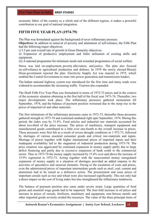 Five Year Plans in India BRIEF STUDIES

economic fabric of the country as a whole and of the different regions, it makes a powerful
contribution to our goal of national integration.

FIFTH FIVE YEAR PLAN (1974-79)
The Plan was formulated against the background of sever inflationary pressure.
Objectives: In addition to removal of poverty and attainment of self-reliance, the Fifth Plan
had the following major objectives.
i) 5.5 per cent overall rate of growth in Gross Domestic objectives.
ii) Expansion of productive employment and fuller utilisation of existing skills and
equipment.
iii) A national programme for minimum needs and extended programmes of social welfare.
Stress was laid on employment, poverty alleviation, and justice. The plan also focused
on self-reliance in agricultural production and defence. In 1978 the newly elected Morarji
Desai government rejected the plan. Electricity Supply Act was enacted in 1975, which
enabled the Central Government to enter into power generation and transmission leaders.
The Indian national highway system was introduced for the first time and many roads were
widened to accommodate the increasing traffic. Tourism also expanded.

The Draft Fifth Five Year Plan was formulated in terms of 1972-73 prices and in the context
of the economic situation obtaining in the first half of the fiscal year 1973-74. Thereafter, two
major developments took place. The inflationary pressures gathered momentum till
September, 1974; and the balance of payment position worsened due to the steep rise in the
prices of imported oil and other materials.

The first intimations of the inflationary pressures came in 1972-73, thereafter these pressures
gathered strength in 1973-74 and continued unabated right upto September, 1974. During this
period, the index rose by 31.8%. Food articles and industrial raw materials accounted for
about two-third of the price increase. The prices of machinery, transport equipment and
manufactured goods contributed to a little over one-fourth to the overall increase in prices.
These pressures were first felt as a result of severe drought conditions in 1 972-73, followed
by shortages of various essential consumer goods and critical raw-materials and inputs.
Shortage of power together with higher international prices of imported inputs and their
inadequate availability led to the stagnation of industrial production during 1973-74. The
price situation was aggravated by continued expansion in money supply partly due to large
deficit financing and partly due to excessive expansion of bank credit to the commercial
sector. Thus in 1973-74 the money supply increased by 15.4% over and above the increase of
15.9% registered in 1972-73. Acting together with the unaccounted money unregulated
expansion of money supply in a situation of shortages provided an added impetus to the
activities of speculative and unsocial elements. Owing to the escalation of costs and prices,
even the administered prices of important intermediate goods such as steel, coal, cement and
aluminium had to be raised as a defensive action. The procurement and issue prices of
important cereals such as rice and wheat were also increased significantly. This not only had
a direct impact on the cost of living index but also strengthened the inflationary tendencies.

The balance of payment position also came under severe strain. Large quantities of food
grains and essential wage goods had to be imported. The four-fold increase in oil prices and
increase in prices of cereals, fertilisers, machinery and equipment, non-ferrous metals and
other imported goods severely eroded the resources. The value of the three principal items of

     Animesh Kumar’s Economics Assignment | Amity Law School, Lucknow 14
 