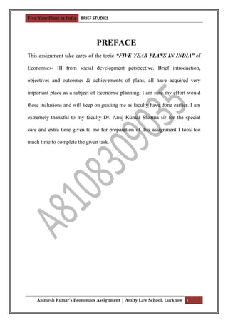 Five Year Plans in India BRIEF STUDIES




                                PREFACE
This assignment take cares of the topic “FIVE YEAR PLANS IN INDIA” of

Economics- III from social development perspective. Brief introduction,

objectives and outcomes & achievements of plans, all have acquired very

important place as a subject of Economic planning. I am sure my effort would

these inclusions and will keep on guiding me as faculty have done earlier. I am

extremely thankful to my faculty Dr. Anuj Kumar Sharma sir for the special

care and extra time given to me for preparation of this assignment I took too

much time to complete the given task.




    Animesh Kumar’s Economics Assignment | Amity Law School, Lucknow i
 