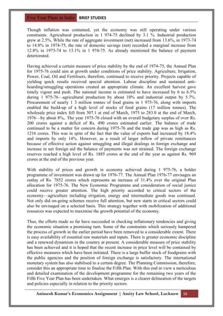 Five Year Plans in India BRIEF STUDIES

Though inflation was contained, yet the economy was still operating under various
constraints. Agricultural production in 1 974-75 declined by 3.1 %. Industrial production
grew at 2.5%. While the rate of aggregate investment (net) increased from 13.6%, in 1973-74
to 14.8% in 1974-75, the rate of domestic savings (net) recorded a marginal increase from
12.8% in 1973-74 to 13.1% in 1 974-75. As already mentioned the balance of payment
deteriorated.

Having achieved a certain measure of price stability by the end of 1974-75, the Annual Plan
for 1975-76 could aim at growth under conditions of price stability. Agriculture, Irrigation,
Power, Coal, Oil and Fertilisers, therefore, continued to receive priority. Projects capable of
yielding quick results received special attention. Labour discipline and sustained anti-
hoarding/smuggling operations created an appropriate climate. An excellent harvest gave
timely vigour and push. The national income is estimated to have increased by 6 to 6.5%
during 1 975-76—agricultural production by about 10% and industrial output by 5.7%.
Procurement of nearly 1 3 million tonnes of food grains in 1 975-76, along with imports
enabled the build-up of a high level of stocks of food grains (17 million tonnes). The
wholesale price index fell from 307.1 at end of March, 1975 to 283.0 at the end of March,
1976—by about 8%,. The year 1975-76 closed with an overall budgetary surplus of over Rs.
200 crores against a deficit of Rs. 490 crores estimated earlier. The balance of trade
continued to be a matter for concern during 1975-76 and the trade gap was as high as Rs.
1216 crores. This was in spite of the fact that the value of exports had increased by 18.4%
and imports by only 14%. However, as a result of larger inflow of private remittances
because of effective action against smuggling and illegal dealings in foreign exchange and
increase in net foreign aid the balance of payments was not strained. The foreign exchange
reserves reached a high level of Rs. 1885 crores at the end of the year as against Rs. 969
crores at the end of the previous year.

With stability of prices and growth in economy achieved during 1 975-76, a bolder
programme of investment was drawn up for 1976-77. The Annual Plan 1976-77 envisages an
outlay of Rs. 7852 crores which represents an increase of 31.4% over the original Plan
allocation for 1975-76. The New Economic Programme and consideration of social justice
could receive greater attention. The high priority accorded to critical sectors of the
economy—agriculture including irrigation, energy and intermediate goods was continued.
Not only did on-going schemes receive full attention, but new starts in critical sectors could
also be envisaged on a selected basis. This strategy together with mobilization of additional
resources was expected to maximise the growth potential of the economy.

Thus, the efforts made so far have succeeded in checking inflationary tendencies and giving
the economic situation a promising turn. Some of the constraints which seriously hampered
the process of growth in the earlier period have been removed to a considerable extent. There
is easy availability of essential raw materials and inputs. There is greater economic discipline
and a renewed dynamism in the country at present. A considerable measure of price stability
has been achieved and it is hoped that the recent increase in price level will be contained by
effective measures which have been initiated. There is a large buffer stock of foodgrains with
the public agencies and the position of foreign exchange is satisfactory. The international
monetary system has also stabilised to a certain degree. The Planning Commission, therefore,
consider this an appropriate time to finalise the Fifth Plan. With this end in view a meticulous
and detailed examination of the development programme for the remaining two years of the
Fifth Five Year Plan has been undertaken. What emerges is a clearer delineation of the targets
and policies especially in relation to the priority sectors.

     Animesh Kumar’s Economics Assignment | Amity Law School, Lucknow 16
 