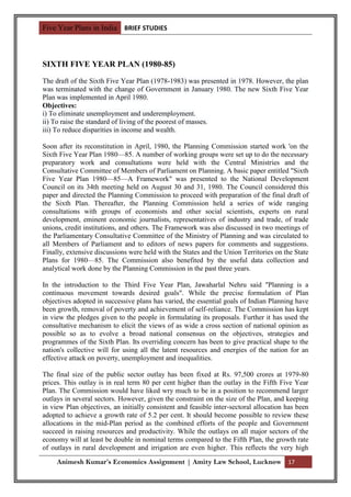 Five Year Plans in India BRIEF STUDIES



SIXTH FIVE YEAR PLAN (1980-85)
The draft of the Sixth Five Year Plan (1978-1983) was presented in 1978. However, the plan
was terminated with the change of Government in January 1980. The new Sixth Five Year
Plan was implemented in April 1980.
Objectives:
i) To eliminate unemployment and underemployment.
ii) To raise the standard of living of the poorest of masses.
iii) To reduce disparities in income and wealth.

Soon after its reconstitution in April, 1980, the Planning Commission started work 'on the
Sixth Five Year Plan 1980—85. A number of working groups were set up to do the necessary
preparatory work and consultations were held with the Central Ministries and the
Consultative Committee of Members of Parliament on Planning. A basic paper entitled "Sixth
Five Year Plan 1980—85—A Framework" was presented to the National Development
Council on its 34th meeting held on August 30 and 31, 1980. The Council considered this
paper and directed the Planning Commission to proceed with preparation of the final draft of
the Sixth Plan. Thereafter, the Planning Commission held a series of wide ranging
consultations with groups of economists and other social scientists, experts on rural
development, eminent economic journalists, representatives of industry and trade, of trade
unions, credit institutions, and others. The Framework was also discussed in two meetings of
the Parliamentary Consultative Committee of the Ministry of Planning and was circulated to
all Members of Parliament and to editors of news papers for comments and suggestions.
Finally, extensive discussions were held with the States and the Union Territories on the State
Plans for 1980—85. The Commission also benefited by the useful data collection and
analytical work done by the Planning Commission in the past three years.

In the introduction to the Third Five Year Plan, Jawaharlal Nehru said "Planning is a
continuous movement towards desired goals". While the precise formulation of Plan
objectives adopted in successive plans has varied, the essential goals of Indian Planning have
been growth, removal of poverty and achievement of self-reliance. The Commission has kept
in view the pledges given to the people in formulating its proposals. Further it has used the
consultative mechanism to elicit the views of as wide a cross section of national opinion as
possible so as to evolve a broad national consensus on the objectives, strategies and
programmes of the Sixth Plan. Its overriding concern has been to give practical shape to the
nation's collective will for using all the latent resources and energies of the nation for an
effective attack on poverty, unemployment and inequalities.

The final size of the public sector outlay has been fixed at Rs. 97,500 crores at 1979-80
prices. This outlay is in real term 80 per cent higher than the outlay in the Fifth Five Year
Plan. The Commission would have liked wry much to be in a position to recommend larger
outlays in several sectors. However, given the constraint on the size of the Plan, and keeping
in view Plan objectives, an initially consistent and feasible inter-sectoral allocation has been
adopted to achieve a growth rate of 5.2 per cent. It should become possible to review these
allocations in the mid-Plan period as the combined efforts of the people and Government
succeed in raising resources and productivity. While the outlays on all major sectors of the
economy will at least be double in nominal terms compared to the Fifth Plan, the growth rate
of outlays in rural development and irrigation are even higher. This reflects the very high

     Animesh Kumar’s Economics Assignment | Amity Law School, Lucknow 17
 