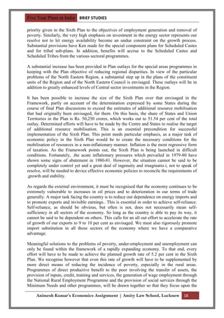 Five Year Plans in India BRIEF STUDIES

priority given in the Sixth Plan to the objectives of employment generation and removal of
poverty. Similarly, the very high emphasis on investment in the energy sector represents our
resolve not to let energy availability become an undue constraint on the growth process.
Substantial provisions have Ken made for the special component plans for Scheduled Castes
and for tribal sub-plans. In addition, benefits will accrue to the Scheduled Castes and
Scheduled Tribes from the various sectoral programmes.

A substantial increase has been provided in Plan outlays for the special areas programmes in
keeping with the Plan objective of reducing regional disparities. In view of the particular
problems of the North Eastern Region, a substantial step up in the plans of the constituent
units of the Region and of the North Eastern Council is envisaged. These outlays will be in
addition to greatly enhanced levels of Central sector investments in the Region.

It has been possible to increase the size of the Sixth Plan over that envisaged in the
Framework, partly on account of the determination expressed by some States during the
course of final Plan discussions to exceed the estimates of additional resource mobilisation
that had originally been envisaged, for them. On this basis, the share of States and Union
Territories in the Plan is Rs. 50,250 crores, which works out to 51.54 per cent of the total
outlay. Determined efforts will have to be made by the Centre and States to realise the target
of additional resource mobilisation. This is an essential precondition for successful
implementation of the Sixth Plan. This point needs particular emphasis, as a major task of
economic policy in the Sixth Plan would be to create the necessary conditions for the
mobilisation of resources in a non-inflationary manner. Inflation is the most regressive form
of taxation. As the Framework points out, the Sixth Plan is being launched in difficult
conditions. Fortunately, .the acute inflationary pressures which prevailed in 1979-80 have
shown some signs of abatement in 1980-81. However, the situation cannot be said to be
completely under control yet and a great deal of ingenuity and irnaginatio.i, not to speak of
resolve, will be needed to device effective economic policies to reconcile the requirements of
.growth and stability.

As regards the external environment, it must be recognised that the economy continues to be
extremely vulnerable to increases in oil prices and to deterioration in our terms of trade
generally. A major task facing the country is to reduce our dependence on energy imports and
to promote exports and invisible earnings.. This is essential in order to achieve self-reliance.
Self-reliance, as should be obvious, but often is not, does not necessarily mean self-
sufficiency in all sectors of the economy. So long as the country is able to pay its way, it
cannot be said to be dependent on others. This calls for an all out effort to accelerate the rate
of growth of our exports to 9 to 10 per cent as envisaged. We must also rigorously promote
import substitution in all those sectors of the economy where we have a comparative
advantage.

Meaningful solutions to the problems of poverty, under-employment and unemployment can
only be found within the framework of a rapidly expanding economy. To that end, every
effort will have to be made to achieve the planned growth rate of 5.2 per cent in the Sixth
Plan. We recognise however that even this rate of growth will have to be supplemented by
more direct means of reducing the incidence of poverty, especially in the rural areas.
Programmes of direct productive benefit to the poor involving the transfer of assets, the
provision of inputs, credit, training and services, the generation of wage employment through
the National Rural Employment Programme and the provision of social services through the
Minimum Needs and other programmes, will be drawn together so that they focus upon the

     Animesh Kumar’s Economics Assignment | Amity Law School, Lucknow 18
 