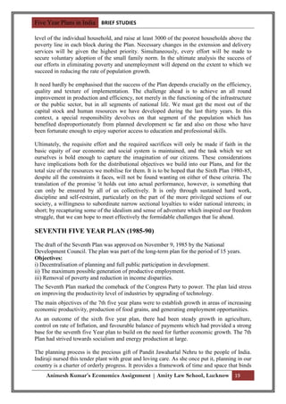 Five Year Plans in India BRIEF STUDIES

level of the individual household, and raise at least 3000 of the poorest households above the
poverty line in each block during the Plan. Necessary changes in the extension and delivery
services will be given the highest priority. Simultaneously, every effort will be made to
secure voluntary adoption of the small family norm. In the ultimate analysis the success of
our efforts in eliminating poverty and unemployment will depend on the extent to which we
succeed in reducing the rate of population growth.

It need hardly be emphasised that the success of the Plan depends crucially on the efficiency,
quality and texture of implementation. The challenge ahead is to achieve an all round
improvement in production and efficiency, not merely in the functioning of the infrastructure
or the public sector, but in all segments of national life. We must get the most out of the
capital stock and human resources we have developed during the last thirty years. In this
context, a special responsibility devolves on that segment of the population which has
benefited disproportionately from planned development sc far and also on those who have
been fortunate enough to enjoy superior access to education and professional skills.

Ultimately, the requisite effort and the required sacrifices will only be made if faith in the
basic equity of our economic and social system is maintained, and the task which we set
ourselves is bold enough to capture the imagination of our citizens. These considerations
have implications both for the distributional objectives we build into our Plans, and for the
total size of the resources we mobilise for them. It is to be hoped that the Sixth Plan 1980-85,
despite all the constraints it faces, will not be found wanting on either of these criteria. The
translation of the promise 'it holds out into actual performance, however, is something that
can only be ensured by all of us collectively. It is only through sustained hard work,
discipline and self-restraint, particularly on the part of the more privileged sections of our
society, a willingness to subordinate narrow sectional loyalties to wider national interests; in
short; by recapturing some of the idealism and sense of adventure which inspired our freedom
struggle, that we can hope to meet effectively the formidable challenges that lie ahead.

SEVENTH FIVE YEAR PLAN (1985-90)
The draft of the Seventh Plan was approved on November 9, 1985 by the National
Development Council. The plan was part of the long-term plan for the period of 15 years.
Objectives:
i) Decentralisation of planning and full public participation in development.
ii) The maximum possible generation of productive employment.
iii) Removal of poverty and reduction in income disparities.
The Seventh Plan marked the comeback of the Congress Party to power. The plan laid stress
on improving the productivity level of industries by upgrading of technology.
The main objectives of the 7th five year plans were to establish growth in areas of increasing
economic productivity, production of food grains, and generating employment opportunities.
As an outcome of the sixth five year plan, there had been steady growth in agriculture,
control on rate of Inflation, and favourable balance of payments which had provided a strong
base for the seventh five Year plan to build on the need for further economic growth. The 7th
Plan had strived towards socialism and energy production at large.

The planning process is the precious gift of Pandit Jawaharlal Nehru to the people of India.
Indiraji nursed this tender plant with great and loving care. As she once put it, planning in our
country is a charter of orderly progress. It provides a framework of time and space that binds
     Animesh Kumar’s Economics Assignment | Amity Law School, Lucknow 19
 