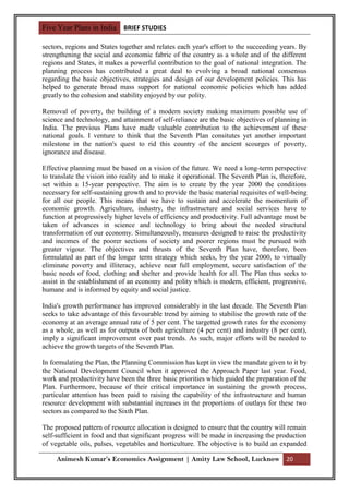 Five Year Plans in India BRIEF STUDIES

sectors, regions and States together and relates each year's effort to the succeeding years. By
strengthening the social and economic fabric of the country as a whole and of the different
regions and States, it makes a powerful contribution to the goal of national integration. The
planning process has contributed a great deal to evolving a broad national consensus
regarding the basic objectives, strategies and design of our development policies. This has
helped to generate broad mass support for national economic policies which has added
greatly to the cohesion and stability enjoyed by our polity.

Removal of poverty, the building of a modern society making maximum possible use of
science and technology, and attainment of self-reliance are the basic objectives of planning in
India. The previous Plans have made valuable contribution to the achievement of these
national goals. I venture to think that the Seventh Plan consitutes yet another important
milestone in the nation's quest to rid this country of the ancient scourges of poverty,
ignorance and disease.

Effective planning must be based on a vision of the future. We need a long-term perspective
to translate the vision into reality and to make it operational. The Seventh Plan is, therefore,
set within a 15-year perspective. The aim is to create by the year 2000 the conditions
necessary for self-sustaining growth and to provide the basic material requisites of well-being
for all our people. This means that we have to sustain and accelerate the momentum of
economic growth. Agriculture, industry, the infrastructure and social services have to
function at progressively higher levels of efficiency and productivity. Full advantage must be
taken of advances in science and technology to bring about the needed structural
transformation of our economy. Simultaneously, measures designed to raise the productivity
and incomes of the poorer sections of society and poorer regions must be pursued with
greater vigour. The objectives and thrusts of the Seventh Plan have, therefore, been
formulated as part of the longer term strategy which seeks, by the year 2000, to virtually
eliminate poverty and illiteracy, achieve near full employment, secure satisfaction of the
basic needs of food, clothing and shelter and provide health for all. The Plan thus seeks to
assist in the establishment of an economy and polity which is modern, efficient, progressive,
humane and is informed by equity and social justice.

India's growth performance has improved considerably in the last decade. The Seventh Plan
seeks to take advantage of this favourable trend by aiming to stabilise the growth rate of the
economy at an average annual rate of 5 per cent. The targetted growth rates for the economy
as a whole, as well as for outputs of both agriculture (4 per cent) and industry (8 per cent),
imply a significant improvement over past trends. As such, major efforts will be needed to
achieve the growth targets of the Seventh Plan.

In formulating the Plan, the Planning Commission has kept in view the mandate given to it by
the National Development Council when it approved the Approach Paper last year. Food,
work and productivity have been the three basic priorities which guided the preparation of the
Plan. Furthermore, because of their critical importance in sustaining the growth process,
particular attention has been paid to raising the capability of the infrastructure and human
resource development with substantial increases in the proportions of outlays for these two
sectors as compared to the Sixth Plan.

The proposed pattern of resource allocation is designed to ensure that the country will remain
self-sufficient in food and that significant progress will be made in increasing the production
of vegetable oils, pulses, vegetables and horticulture. The objective is to build an expanded

     Animesh Kumar’s Economics Assignment | Amity Law School, Lucknow 20
 