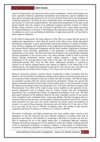 Five Year Plans in India BRIEF STUDIES

system of food security, at rising levels of per capita consumption. As part of the strategy of a
more regionally balanced agricultural development and production, special emphasis has
been laid on increasing the productivity of rice in the Eastern States and on the development
of dryland agriculture. The Plan also lays considerable stress on enhancing the productivity
and incomes of small and marginal farmers. The agricultural programmes of the plan would
greatly benefit from the creation of an additional irrigation potential of about f3 million
hectares. Since variations in the rate of growth of agriculture are a major factor accounting
for regional differences in the pace of development, the agricultural strategy of the plan, with
its emphasis on more even and balanced distribution of agricultural growth, will also help to
reduce regional disparities.

In the field of employment, the major objective of the Plan is to ensure that the growth of
employment opportunities is faster than the growth of the labour force. Rapid agricultural
development (especially in areas agriculturally backward) expansion of irrigation facilities,
more intensive cropping and continuation of the employment-oriented programmes such as
the National Rural Employment Programme and the Rural Landless Employment Guarantee
Programme, wouli contribute significantly to the generation of additional employment
opportunities in rural areas. The faster rate of growtl of industry and a considerably expanded
housing programme in the private sector—for which attempts would be madi to provide
finance through institutional sources—would together generate a larger volume of
employment in thi non-agricultural sector than in the past. The Seventh Plan is thus an
employment-oriented Plan. Over the Plan perioc employment potential is expected to
increase by 40 million standard person years against an addition to the labour fore of 39
million persons. The employment potential will go up by 4 per cent per year, well above the
expected growth rat of labour force of about 2.5 to 2.6 per cent over the Seventh Plan.

Removal of poverty remains a central concern of planning in India. Consistent with this
objective, the Sevent Plan's development strategy and the pattern of growth emerging from it
are expected to lead to reduction in poverty at faster rate than in the past. The Plan envisages
an expanded coverage under the various anti-poverty programme. Taking into account the
highly comfortable position of food stocks with the public sector, it may be possible to expan
the employment-oriented anti-poverty programmes at a still faster rate than envisaged in the
Plan document. Evei effort will be made to plug various loopholes in the operation of anti-
poverty programmes and to integrate these an various sectoral and area development
programmes into a comprehensive design of integrated development of eac area. The Plan
pays special attention to the problems faced by the more vulnerable sections of our society
such t scheduled castes, scheduled tribes, women and children. The Plan recognises that in a
situation where poverty pervasive, the perception of needs and priorities must not be a merely
male perception but must take into acconi explicitly the special needs and problems of
women. As a result of these measures, the poverty ratio will decline fro 37 per cent in 1984-
85 to less than 26 per cent in 1989-90. In absolute terms, the number of poor persons
expected to fall from 273 million in 1984-85 to 211 million in 1989-90.

Promotion of efficiency and higher productivity have been another major concern in the
preparation of this Pla Increased and more efficient utilisation of existing assets both in
agriculture and industry will contribute to increasing ti efficiency of resource use and also
help in containing the rise in the capital output ratio. A coordinated approach irrigation,
drainage and land use management will be adopted to realise the multiple cropping potential
of the ne agricultural technology. In industry, emphasis is being placed on modernisation,
investment in balancing equipment ai technology up gradation to a much greater degree than

     Animesh Kumar’s Economics Assignment | Amity Law School, Lucknow 21
 