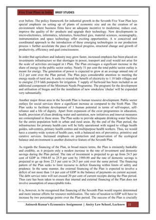 Five Year Plans in India BRIEF STUDIES

ever before. The policy framework for industrial growth in the Seventh Five Year Plan lays
special emphasis on setting up of plants of economic size and on the creation of an
environment where business firms have an adequate incentive to modernise, reduce cost,
improve the quality of th< products and upgrade their technology. New developments in
micro-electronics, informatics, telematics, biotechnol gies, material sciences, oceanography,
instrumentation and space technology offer exciting opportunities. A w conceived and
coordinated approach to the introduction of these emerging technologies in our production
process v further accelerate the pace of technical progress, structural change and growth of
productivity, efficiency and qual consciousness.

In order that agriculture and industry may grow faster, increased emphasis has been placed on
investments infrastructure so that shortages in power, transport and coal would not arise for
the scale of activities envisaged in t Plan. The Plan envisages a significant increase in the
share of energy in the public sector outlay. Nearly 31 per cent the total public sector outlay is
meant for energy. The generation of power is expected to grow at an average annual rate of
12.2 per cent over the Plan period. The Plan pays considerable attention to meeting the
energy needs of rural are, It seeks to extend the benefit of electricity to 1.18 lakh villages and
to energise 23.9 lakh pumpsets for irrigation. T supply of fuelwood has been included as an
additional component of the Minimum Needs Programme. The programi for the development
and utilisation of biogas and for the installation of new smokeless 'chulas' will be expanded
very substantially.

Another major thrust area in the Seventh Plan is human resource development. Public sector
outlays for social services show a significant increase as compared to the Sixth Plan. The
Plan seeks to facilitate development of 1 human potential in terms of self-respect, self-
reliance and a life of dignity. Apart from expansion of the exist programmes in education,
health, provision of clean drinking water and sanitation, new initiatives and innovat measures
are contemplated in these areas. The Plan seeks to provide adequate drinking water facilities
for the entire population both in urban and rural areas. By the end of the Plan period, the
infrastructure for primary health care will be fully operational with regard to village health
guides, sub-centres, primary health centres and multipurpose health workers. Thus, we would
have a country-wide system of health care, with a balanced mix of preventive, primitive and
curative services. Increased emphasis on protection and preservation of the ecological
balance and environment is another distinctive feature of the Seventh Plan.

As regards the financing of the Plan, in broad macro terms, the Plan is eminently bankable
and credible, as it projects only a modest increase in the rate of investment and domestic
savings during the Plan period. The rate of investment is projected to go up from 24.5 per
cent of GDP in 1984-85 to 25.9 per cent by 1989-90 and the rate of domestic savings is
projected to go up from 23.3 per cent to 24.5 per cent over the same period. The financing
pattern of the Plan seeks to limit recourse to deficit financing within limits of safety and
prudence. In the same manner, the external financing of the Plan is expected to involve a
deficit of not more than 1.6 per cent of GDP in the balance of payments on current account.
The debt service ratio will not exceed 20 per cent of current receipts during the Plan period.
Thus care has been taken to ensure that internal and external financing of the Plan does not
involve assumption of unacceptable risks.

It is, however, to be recognised that financing of the Seventh Plan would require determined
and more intense efforts for resource mobilisation. The ratio of taxation to GDP will have to
increase by two percentage points over the Plan period. The success of the Plan is crucially

     Animesh Kumar’s Economics Assignment | Amity Law School, Lucknow 22
 