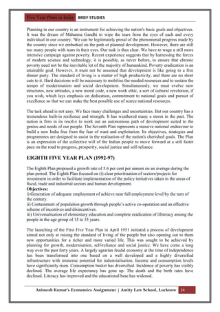 Five Year Plans in India BRIEF STUDIES

Planning in our country is an instrument for achieving the nation's basic goals and objectives.
It was the dream of Mahatma Gandhi to wipe the tears from the eyes of each and every
individual in our country. 'We can be legitimately proud of the phenomenal progress made by
the country since we embarked on the path ot planned development. However, there are still
too many people with tears in their eyes. Our task is thus clear. We have to wage a still more
intensive campaign against poverty. Recent experience suggests that by harnessing the forces
of modern science and technology, it is possible, as never before, to ensure that chronic
poverty need not be the inevitable lot of the majority of humankind. Poverty eradication is an
attainable goal. However, it must not be assumed that development is like going to a free
dinner party. The standard of living is a matter of high productivity, and there are no short
cuts to it. Hard decisions will be necessary to mobilise the needed resources and to sustain the
tempo of modernisation and social development. Simultaneously, we must evolve new
structures, new attitudes, a new moral code, a new work ethic, a sort of cultural revolution, if
you wish, which lays emphasis on dedication, commitment to national goals and pursuit of
excellence so that we can make the best possible use of scarce national resources.

The task ahead is not easy. We face many challenges and uncertainties. But our country has a
tremendous built-in resilience and strength. It has weathered many a storm in the past. The
nation is firm in its resolve to work out an autonomous path of development suited to the
genius and needs of our people. The Seventh Plan represents a massive national endeavour to
build a new India free from the fear of want and exploitation. Its objectives, strategies and
programmes are designed to assist in the realisation of the nation's cherished goals. The Plan
is an expression of the collective will of the Indian people to move forward at a still faster
pace on the road to progress, prosperity, social justice and self-reliance.

EIGHTH FIVE YEAR PLAN (1992-97)

The Eighth Plan proposed a growth rate of 5.6 per cent per annum on an average during the
plan period. The Eighth Plan focused on (i) clear prioritisation of sectors/projects for
investment in order to facilitate implementation of the policy initiatives taken in the areas of
fiscal, trade and industrial sectors and human development.
Objectives:
i) Generation of adequate employment of achieve near full employment level by the turn of
the century.
ii) Containment of population growth through people‟s active co-operation and an effective
scheme of incentives and disincentives.
iii) Universalisation of elementary education and complete eradication of illiteracy among the
people in the age group of 15 to 35 years.

The launching of the First Five Year Plan in April 1951 initiated a process of development
aimed not only at raising the standard of living of the people but also opening out to them
new opportunities for a richer and more varied life. This was sought to be achieved by
planning for growth, modernisation, self-reliance and social justice. We have come a long
way over the past forty years. A largely agrarian feudal economy at the time of independence
has been transformed into one based on a well developed and a highly diversified
infrastructure with immense potential for industrialisation. Income and consumption levels
have significantly risen. Consumption basket has diversified. Incidence of poverty has visibly
declined. The average life expectancy has gone up. The death and the birth rates have
declined. Literacy has improved and the educational base has widened.


     Animesh Kumar’s Economics Assignment | Amity Law School, Lucknow 24
 
