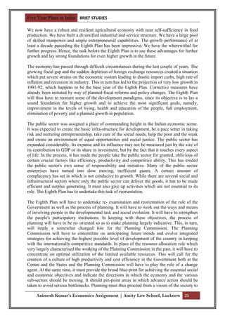Five Year Plans in India BRIEF STUDIES

We now have a robust and resilient agricultural economy with near self-sufficiency in food
production. We have built a diversified industrial and service structure. We have a large pool
of skilled manpower and ample entrepreneurial capabilities. The growth performance of at
least a decade preceding the Eighth Plan has been impressive. We have the wherewithal for
further progress. Hence, the task before the Eighth Plan is to use these advantages for further
growth and lay strong foundations for even higher growth in the future.

The economy has passed through difficult circumstances during the last couple of years. The
growing fiscal gap and the sudden depletion of foreign exchange resources created a situation
which put severe strains on the economic system leading to drastic import curbs, high rate of
inflation and recession in industry. This in turn has led to the projection of very low growth in
1991-92, which happens to be the base year of the Eighth Plan. Corrective measures have
already been initiated by way of planned fiscal reforms and policy changes. The Eighth Plan
will thus have to reorient some of the development paradigms, since its objective is to lay a
sound foundation for higher growth and to achieve the most significant goals, namely,
improvement in the levels of living, health and education of the people, full employment,
elimination of poverty and a planned growth in population.

The public sector was assigned a place of commanding height in the Indian economic scene.
It was expected to create the basic infra-structure for development, be a pace setter in taking
risk and nurturing entrepreneurship, take care of the social needs, help the poor and the weak
and create an environment of equal opportunities and social justice. The public sector has
expanded considerably. Its expanse and its influence may not be measured just by the size of
its contribution to GDP or its share in investment, but by the fact that it touches every aspect
of life. In the process, it has made the people take the public sector for granted, oblivious of
certain crucial factors like efficiency, productivity and competitive ability. This has eroded
the public sector's own sense of responsibility and initiative. Many of the public sector
enterprises have turned into slow moving, inefficient giants. A certain amount of
complacency has set in which is not conducive to growth. While there are several social and
infrastructural sectors where only the public sector can deliver the goods, it has to be made
efficient and surplus generating. It must also give up activities which are not essential to its
role. The Eighth Plan has to undertake this task of reorientation.

The Eighth Plan will have to undertake re- examination and reorientation of the role of the
Government as well as the process of planning. It will have to work out the ways and means
of involving people in the developmental task and social evolution. It will have to strengthen
the people's participatory institutions. In keeping with these objectives, the process of
planning will have to be re- oriented so as to make planning largely indicative. This, in turn,
will imply a somewhat changed fole for the Planning Commission. The Planning
Commission will have to concentrate on anticipating future trends and evolve integrated
strategies for achieving the highest possible level of development of the country in keeping
with the internationally competitive standards. In place of the resource allocation role which
very largely characterised the working of the Planning Commission in the past, it will have to
concentrate on optimal utilization of the limited available resources. This will call for the
creation of a culture of high productivity and cost efficiency in the Government both at the
Centre and the States and the Planning Commission will have to play the role of a change
agent. At the same time, it must provide the broad blue-print for achieving the essential social
and economic objectives and indicate the directions in which the economy and the various
sub-sectors should be moving. It should pin-point areas in which advance action should be
taken to avoid serious bottlenecks. Planning must thus proceed from a vision of the society to

     Animesh Kumar’s Economics Assignment | Amity Law School, Lucknow 25
 
