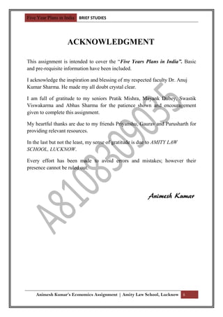 Five Year Plans in India BRIEF STUDIES




                   ACKNOWLEDGMENT

This assignment is intended to cover the “Five Years Plans in India”. Basic
and pre-requisite information have been included.

I acknowledge the inspiration and blessing of my respected faculty Dr. Anuj
Kumar Sharma. He made my all doubt crystal clear.

I am full of gratitude to my seniors Pratik Mishra, Mayank Dubey, Swastik
Viswakarma and Abhas Sharma for the patience shown and encouragement
given to complete this assignment.

My heartful thanks are due to my friends Priyanshu, Gaurav and Purusharth for
providing relevant resources.

In the last but not the least, my sense of gratitude is due to AMITY LAW
SCHOOL, LUCKNOW.

Every effort has been made to avoid errors and mistakes; however their
presence cannot be ruled out.




                                                          Animesh Kumar




    Animesh Kumar’s Economics Assignment | Amity Law School, Lucknow ii
 