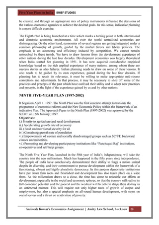 Five Year Plans in India BRIEF STUDIES

be created, and through an appropriate mix of policy instruments influence the decisions of
the various economic agencies to achieve the desired goals. In this sense, indicative planning
is a more difficult exercise.

The Eighth Plan is being launched at a time which marks a turning point in both international
and domestic economic environment. All over the world centralised economies are
disintegrating. On the other hand, economies of several regions are getting integrated under a
common philosophy of growth, guided by the market forces and liberal policies. The
emphasis is on autonomy and efficiency induced by competition. We cannot remain
untouched by these trends. We have to draw lessons from the development experience of
other nations during the last four decades. Development economics was largely theoretical
when India started her planning in 1951. It has now acquired considerable empirical
knowledge based on the rich applied experience of many nations, among whom there are
success stories as also failures. Indian planning needs to draw on some of these lessons. It
also needs to be guided by its own experience, gained during the last four decades. If
planning has to retain its relevance, it must be willing to make appropriate mid-course
corrections and adjustments. In that process, it may be necessary to shed off some of the
practices and precepts of the past which have outlived their utility and to adopt new practices
and precepts, in the light of the experience gained by us and by other nations.

NINTH FIVE-YEAR PLAN (1997-2002)

It began on April 1, 1997. The Ninth Plan was the first concrete attempt to translate the
programme of economic reforms and the New Economic Policy within the framework of an
indicative Plan. The Approach Paper to the Ninth Plan (1997-2002) was approved by the
N.D.C. on 16th January, 1997.
Objectives:
i.) Priority to agriculture and rural development
ii.) Accelerating growth rate of economy
iii.) Food and nutritional security for all
iv.) Containing growth rate of population
v.) Empowerment of women and socially disadvantaged groups such as SC/ST, backward
classes and minorities.
vi.) Promoting and developing participatory institutions like “Panchayati Raj” institutions,
co-operatives and self-help groups.

The Ninth Five Year Plan, launched in the 50th year of India‟s Independence, will take the
country into the new millennium. Much has happened in the fifty years since independence.
The people of India have conclusively demonstrated their ability to forge a nation united
despite its diversity, and their commitment to pursue development within the framework of a
functioning, vibrant and highly pluralistic democracy. In this process democratic institutions
have put down firm roots and flourished and development has also taken place on a wide
front. As the millennium draws to a close, the time has come to redouble our efforts at
development, especially in the social and economic spheres, so that the country will realise its
full economic potential and the poorest and the weakest will be able to shape their destiny in
an unfettered manner. This will require not only higher rates of growth of output and
employment, but also a special emphasis on all-round human development, with stress on
social sectors and a thrust on eradication of poverty.



     Animesh Kumar’s Economics Assignment | Amity Law School, Lucknow 26
 