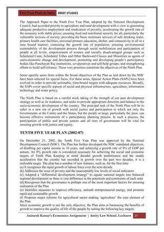 Five Year Plans in India BRIEF STUDIES

The Approach Paper to the Ninth Five Year Plan, adopted by the National Development
Council, had accorded priority to agriculture and rural development with a view to generating
adequate productive employment and eradication of poverty; accelerating the growth rate of
the economy with stable prices; ensuring food and nutritional security for all, particularly the
vulnerable sections of society; providing the basic minimum services of safe drinking water,
primary health care facilities, universal primary education, shelter, and connectivity to all in a
time bound manner; containing the growth rate of population; ensuring environmental
sustainability of the development process through social mobilization and participation of
people at all levels; empowerment of women and socially disadvantaged groups such as
Scheduled Caste, Scheduled Tribes and Other Backward Classes and Minorities as agents of
socio-economic change and development; promoting and developing people‟s participatory
bodies like Panchayati Raj institutions, co-operatives and self-help groups; and strengthening
efforts to build self-reliance. These very priorities constitute the objectives of the Ninth Plan.

Some specific areas from within the broad objectives of the Plan as laid down by the NDC
have been selected for special focus. For these areas, Special Action Plans (SAPs) have been
evolved in order to provide actionable, time-bound targets with adequate resources. Broadly,
the SAPs cover specific aspects of social and physical infrastructure, agriculture, information
technology and water policy.

The Ninth Plan is based on a careful stock taking of the strength of our past development
strategy as well as its weakness, and seeks to provide appropriate direction and balance to the
socio-economic development of the country. The principal task of the Ninth Plan will be to
usher in a new era of growth with social justice and participation in which not only the
Governments at the Centre and the States, but the people at large, particularly the poor, can
become effective instruments of a participatory planning process. In such a process, the
participation of public and private sectors and all tiers of government will be vital for
ensuring growth with justice and equity.

TENTH FIVE YEAR PLAN (2002-07)
On December 21, 2002, the Tenth Five Year Plan was approved by the National
Development Council (NDC). The Plan has further developed the NDC mandated objectives,
of doubling per capita income in 10 years, and achieving a growth rate of 8% of GDP per
annum. An 8% growth rate is considered necessary for achieving the social and economic
targets of Tenth Plan Keeping in mind decadal growth performance and the steady
acceleration that the country has recorded in growth over the past two decades, it is a
realisable target. The plan has a number of new features, such as, for the first time
(a) It recognises the rapid growth of labour force over the next decade
(b) Addresses the issue of poverty and the unacceptably low levels of social indicators
(c) Adopted a “differential development strategy” to equate national targets into balanced
regional development as there is vast difference in the potentials and constraints of each state
(d) Recognises that the governance is perhaps one of the most important factors for ensuring
realisation of the Plan
(e) Identifies measures to improve efficiency, unleash entrepreneurial energy, and promote
rapid and sustainable growth
(f) Proposes major reforms for agricultural sector making „agriculture‟ the core element of
the Plan.
Since economic growth is not the only objective, the Plan aims at harnessing the benefits of
growth to improve the quality of life of the people by setting the following key targets:

     Animesh Kumar’s Economics Assignment | Amity Law School, Lucknow 27
 