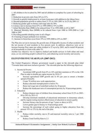 Five Year Plans in India BRIEF STUDIES

1. All children to be in school by 2003 and all children to complete five years of schooling by
2007
2. Reduction in poverty ratio from 26% to 21%
3. Growth in gainful employment to, at least, keep pace with addition to the labour force
4. Decadal population growth to reduce from 21.3% in 1991-2001 to 16.2% by 2001-11
5. Reducing gender gaps in literacy and wage rates by 50%
6. Literacy rate to increase from 65% in 1999-2000 to 75% in 2001
7. Infant Mortality Rate (IMR) to be reduced from 72 in 1999-2000, to 45 in 2007
8. .Maternal Mortality Rate (MMR) to be reduced from 4 per 1000 in 1999-2000 to 2 per
1000 in 2007
9. Providing portable drinking water in all villages
10. Cleaning of major polluted river stretches
11. Increase in forest/tree cover from 19% in 1999-2000 to 25% in 2007

The Plan also set out to increase the growth rates of disposable income of urban residents and
the net income of rural residents to five percent each. In addition, objectives were set to
increase housing floor space per urban resident to 22 sq m by 2005, and to install 40 percent
of all households in China with cable TV.
Another key objective was to improve medical and health services in both urban and rural
areas, as was enriching people's cultural lives, and enhancing social morality and security.

ELEVENTH FIVE YEAR PLAN (2007-2012)

The United Progressive Alliance government issued a paper in the eleventh plan titled
“Towards faster and more inclusive growth.” The eleventh plan has the following objectives:

    1. Income & Poverty
             Accelerate GDP growth from 8% to 10% and then maintain at 10% in the 12th
           Plan in order to double per capita income by 2016-17
             Increase agricultural GDP growth rate to 4% per year to ensure a broader
           spread of benefits
             Create 70 million new work opportunities.
             Reduce educated unemployment to below 5%.
             Raise real wage rate of unskilled workers by 20 percent.
             Reduce the headcount ratio of consumption poverty by 10 percentage points.
    2. Education
             Reduce dropout rates of children from elementary school from 52.2% in 2003-
           04 to 20% by 2011-12
             Develop minimum standards of educational attainment in elementary school,
           and by regular testing monitor effectiveness of education to ensure quality
             Increase literacy rate for persons of age 7 years or above to 85%
             Lower gender gap in literacy to 10 percentage point
             Increase the percentage of each cohort going to higher education from the
           present 10% to 15% by the end of the plan
    3. Health
             Reduce infant mortality rate to 28 and maternal mortality ratio to 1 per 1000
           live births
             Reduce Total Fertility Rate to 2.1


     Animesh Kumar’s Economics Assignment | Amity Law School, Lucknow 28
 